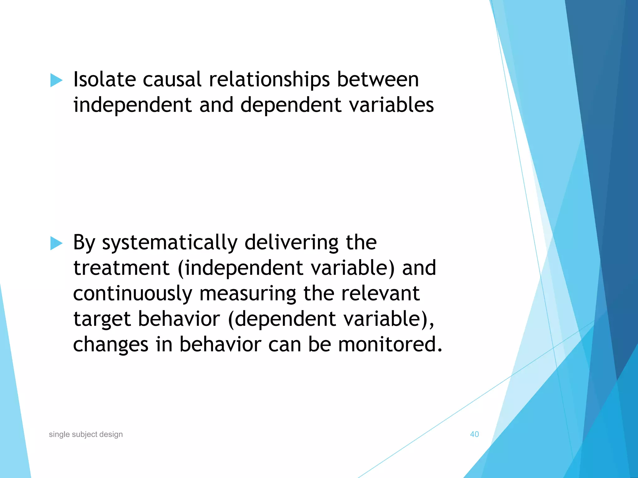  Isolate causal relationships between
independent and dependent variables
 By systematically delivering the
treatment (independent variable) and
continuously measuring the relevant
target behavior (dependent variable),
changes in behavior can be monitored.
40single subject design
 