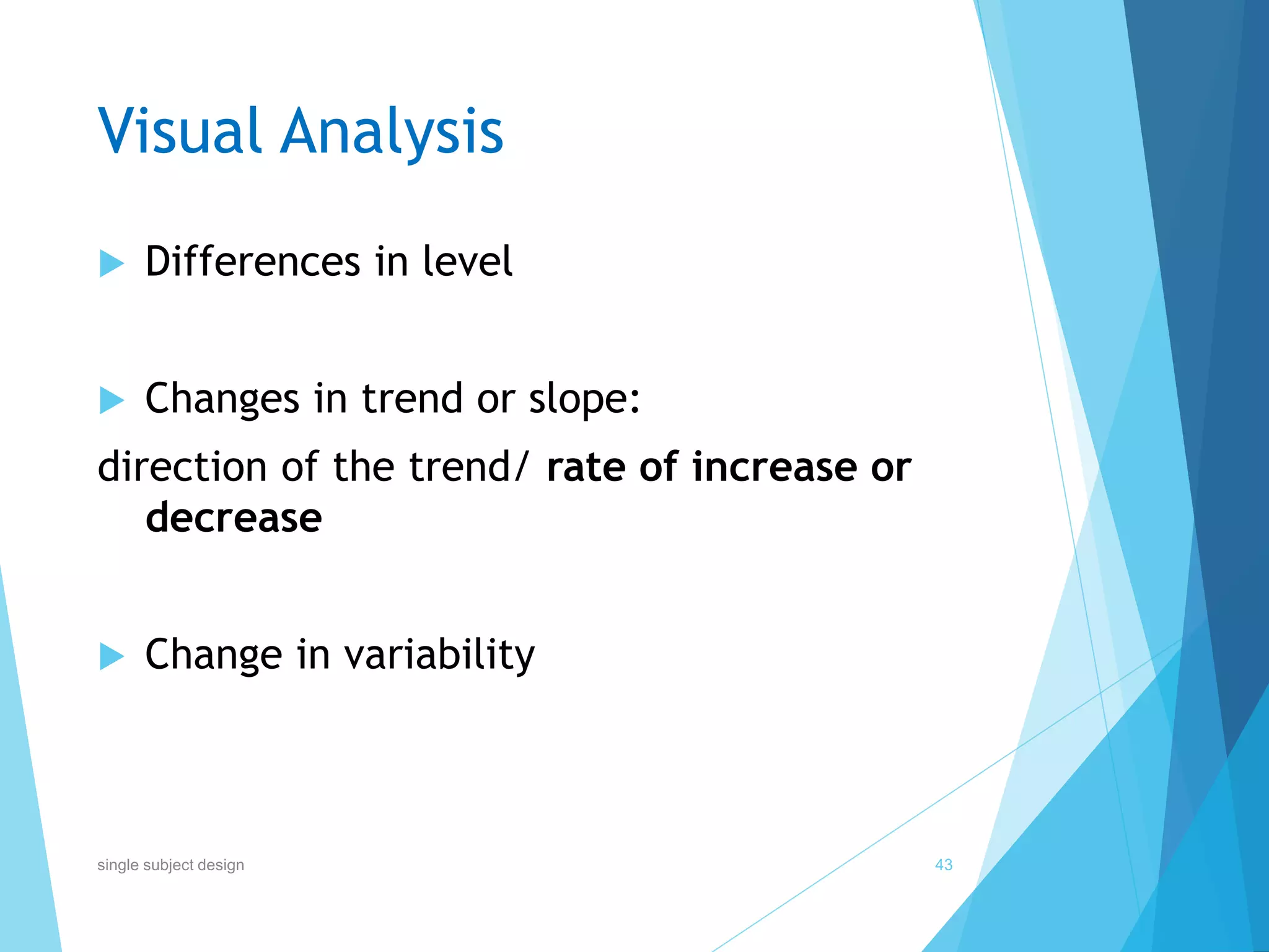Visual Analysis
 Differences in level
 Changes in trend or slope:
direction of the trend/ rate of increase or
decrease
 Change in variability
43single subject design
 