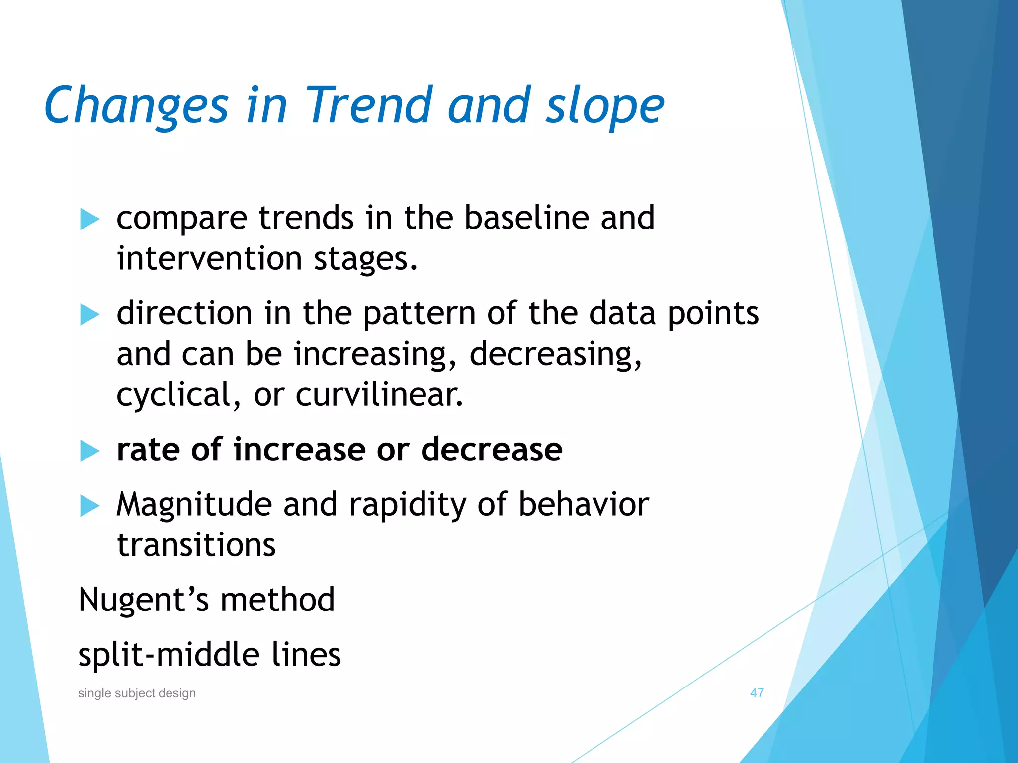 Changes in Trend and slope
 compare trends in the baseline and
intervention stages.
 direction in the pattern of the data points
and can be increasing, decreasing,
cyclical, or curvilinear.
 rate of increase or decrease
 Magnitude and rapidity of behavior
transitions
Nugent’s method
split-middle lines
47single subject design
 