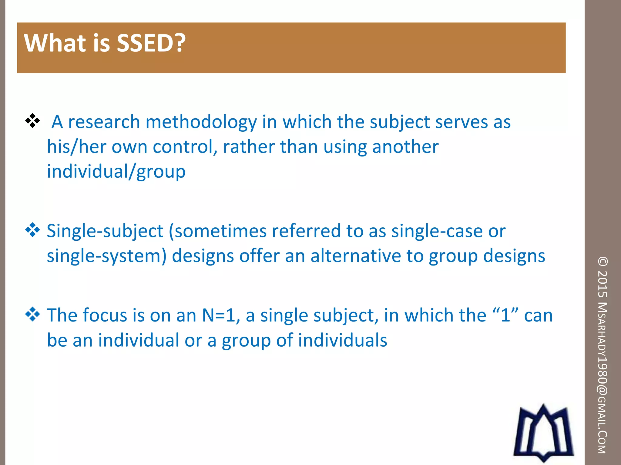 ©2015MSARHADY1980@GMAIL.COM
What is SSED?
 A research methodology in which the subject serves as
his/her own control, rather than using another
individual/group
 Single-subject (sometimes referred to as single-case or
single-system) designs offer an alternative to group designs
 The focus is on an N=1, a single subject, in which the “1” can
be an individual or a group of individuals
 
