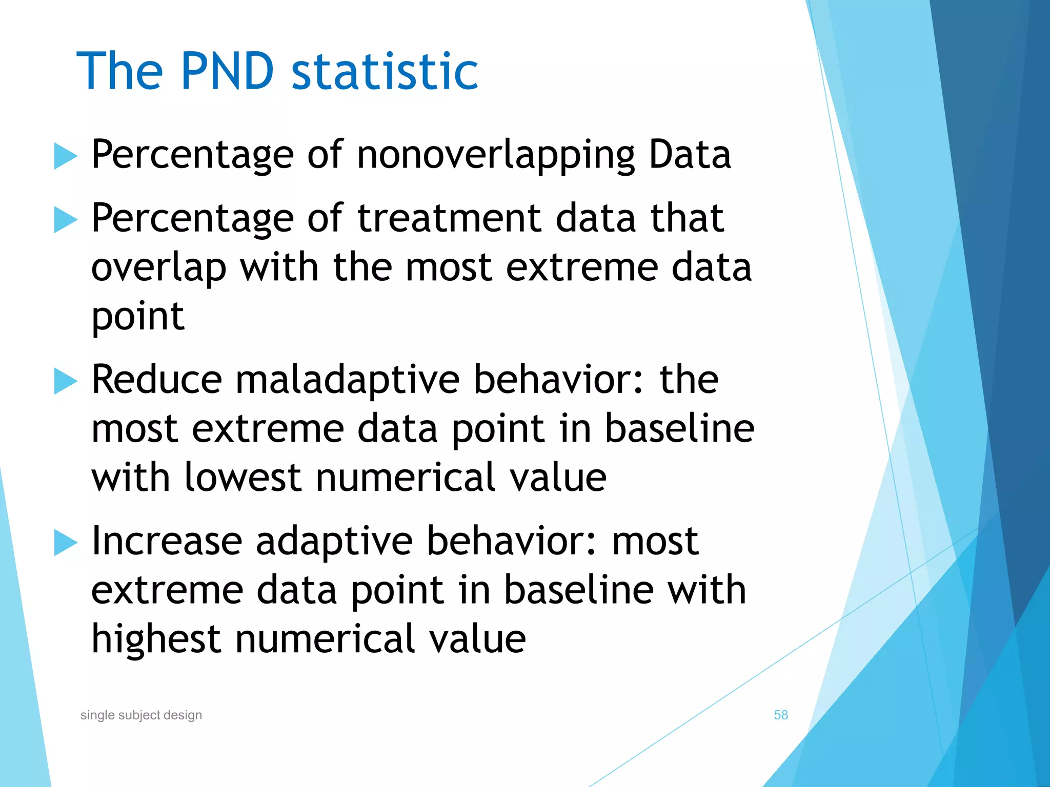 The PND statistic
 Percentage of nonoverlapping Data
 Percentage of treatment data that
overlap with the most extreme data
point
 Reduce maladaptive behavior: the
most extreme data point in baseline
with lowest numerical value
 Increase adaptive behavior: most
extreme data point in baseline with
highest numerical value
58single subject design
 