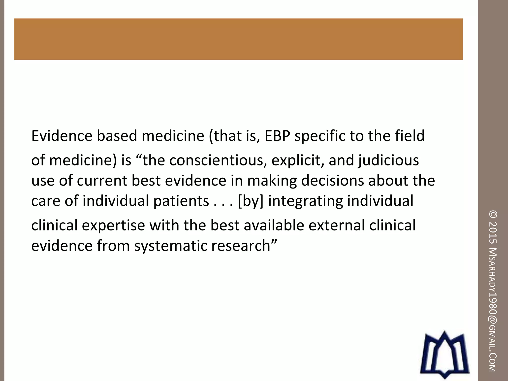 ©2015MSARHADY1980@GMAIL.COM
Evidence based medicine (that is, EBP specific to the field
of medicine) is “the conscientious, explicit, and judicious
use of current best evidence in making decisions about the
care of individual patients . . . [by] integrating individual
clinical expertise with the best available external clinical
evidence from systematic research”
 