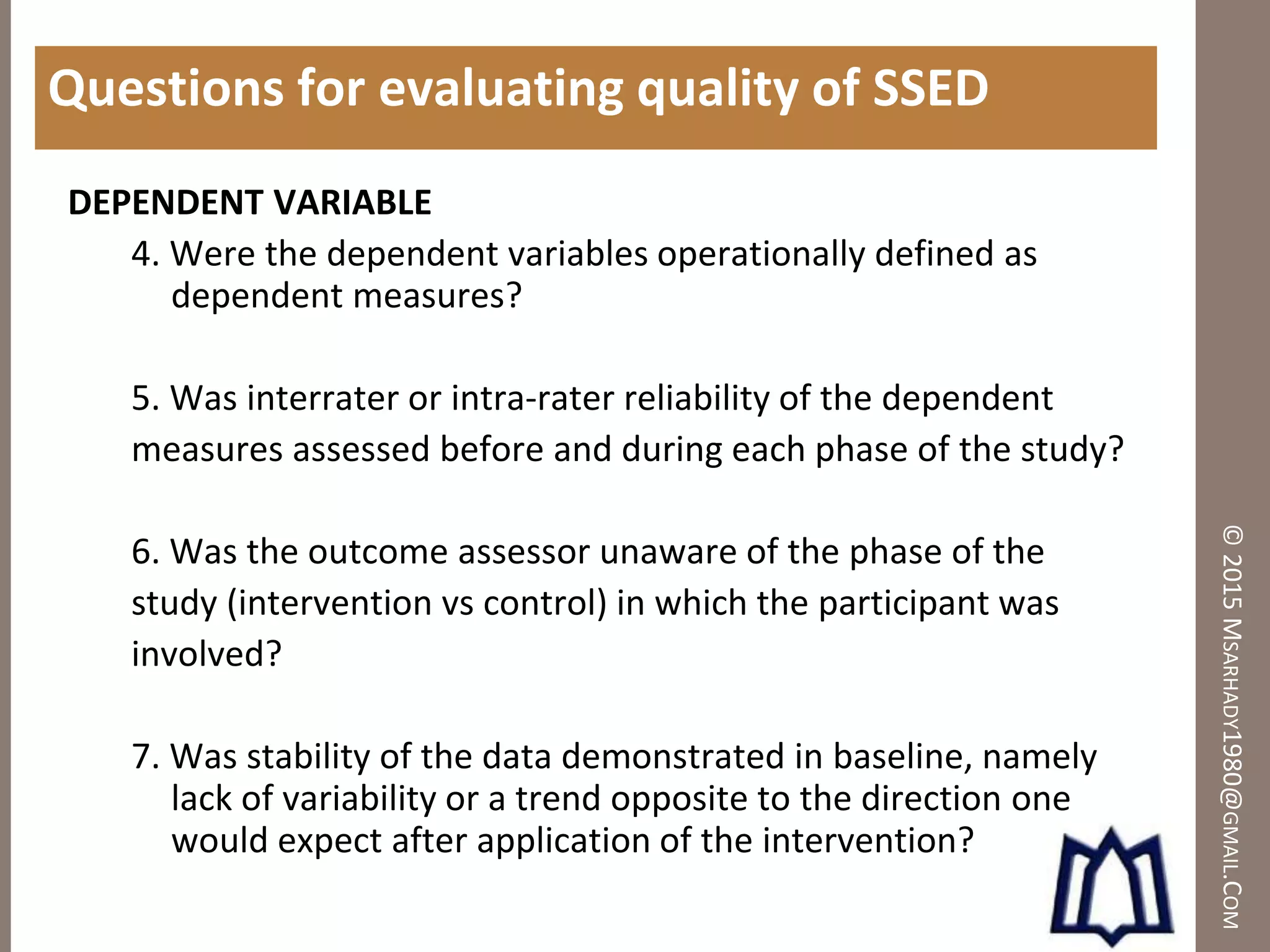 ©2015MSARHADY1980@GMAIL.COM
Questions for evaluating quality of SSED
DEPENDENT VARIABLE
4. Were the dependent variables operationally defined as
dependent measures?
5. Was interrater or intra-rater reliability of the dependent
measures assessed before and during each phase of the study?
6. Was the outcome assessor unaware of the phase of the
study (intervention vs control) in which the participant was
involved?
7. Was stability of the data demonstrated in baseline, namely
lack of variability or a trend opposite to the direction one
would expect after application of the intervention?
 