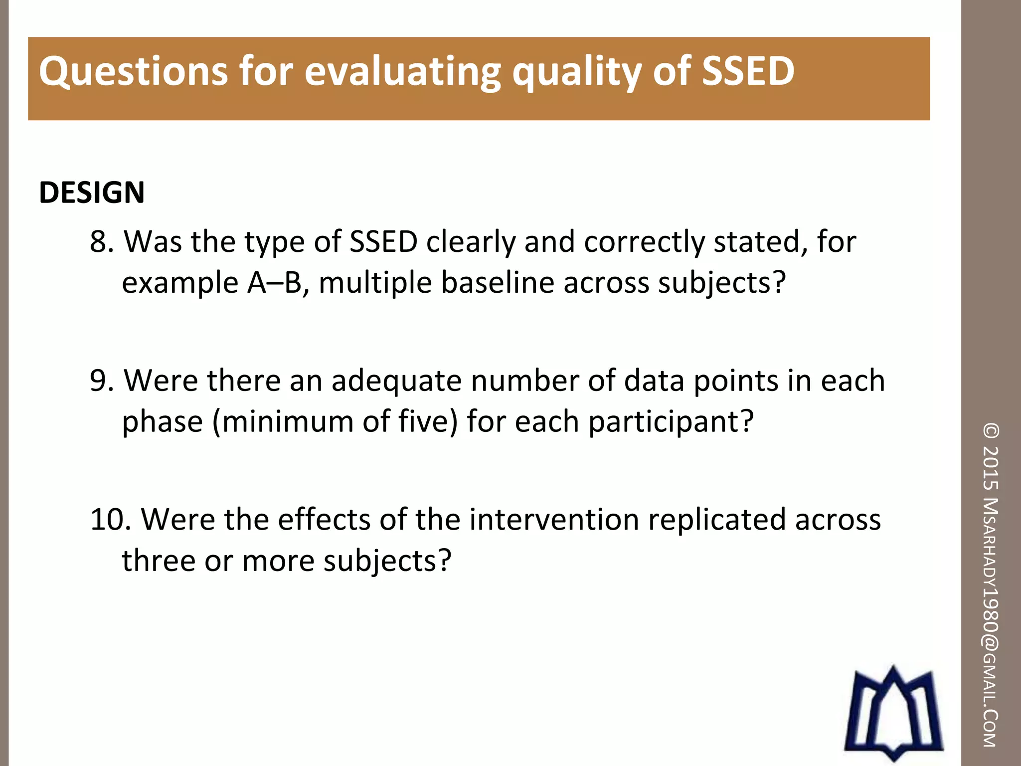 ©2015MSARHADY1980@GMAIL.COM
Questions for evaluating quality of SSED
DESIGN
8. Was the type of SSED clearly and correctly stated, for
example A–B, multiple baseline across subjects?
9. Were there an adequate number of data points in each
phase (minimum of five) for each participant?
10. Were the effects of the intervention replicated across
three or more subjects?
 