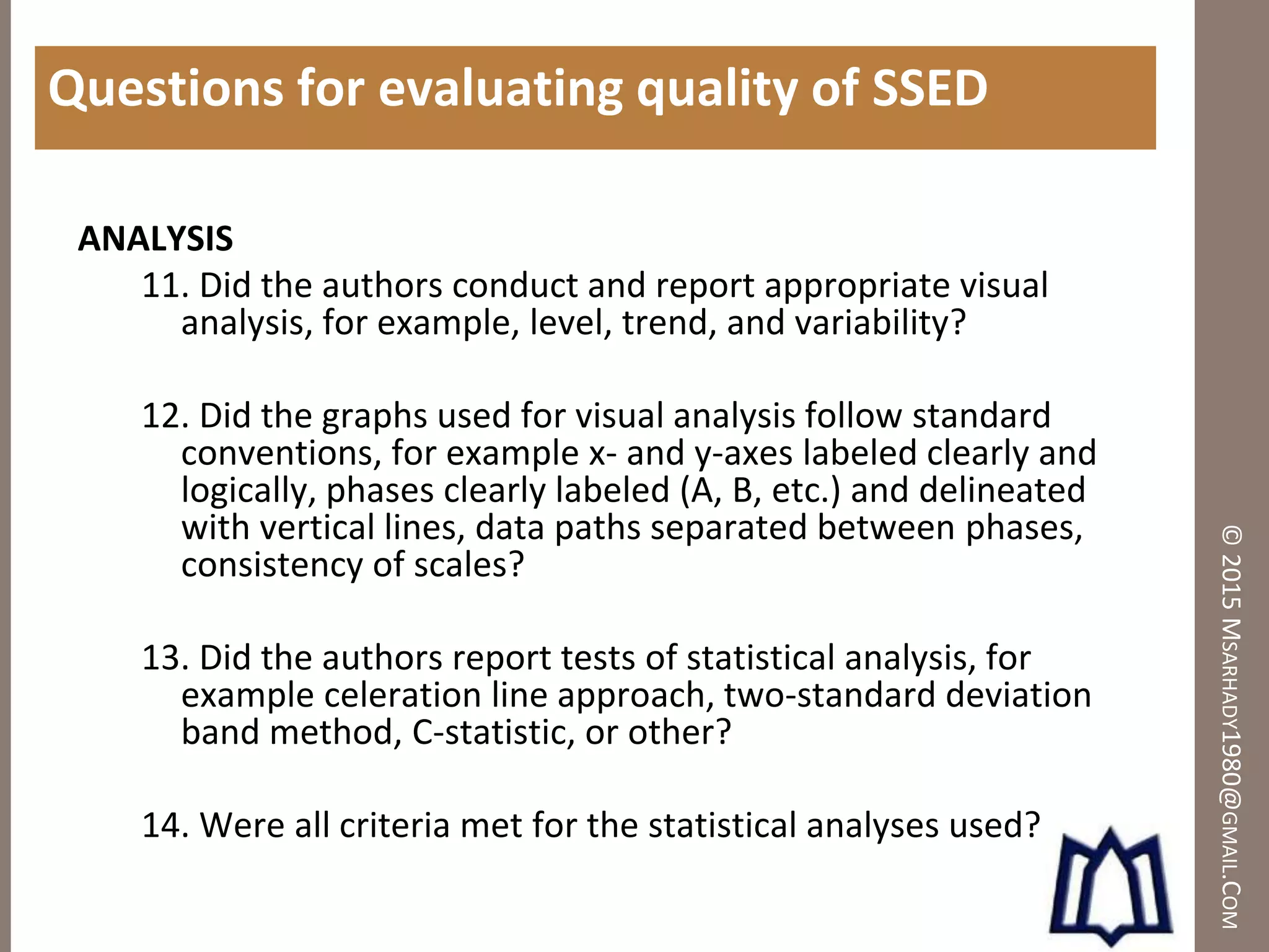 ©2015MSARHADY1980@GMAIL.COM
Questions for evaluating quality of SSED
ANALYSIS
11. Did the authors conduct and report appropriate visual
analysis, for example, level, trend, and variability?
12. Did the graphs used for visual analysis follow standard
conventions, for example x- and y-axes labeled clearly and
logically, phases clearly labeled (A, B, etc.) and delineated
with vertical lines, data paths separated between phases,
consistency of scales?
13. Did the authors report tests of statistical analysis, for
example celeration line approach, two-standard deviation
band method, C-statistic, or other?
14. Were all criteria met for the statistical analyses used?
 