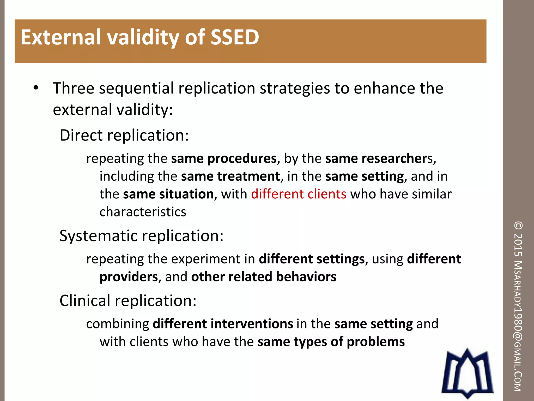 ©2015MSARHADY1980@GMAIL.COM
External validity of SSED
• Three sequential replication strategies to enhance the
external validity:
Direct replication:
repeating the same procedures, by the same researchers,
including the same treatment, in the same setting, and in
the same situation, with different clients who have similar
characteristics
Systematic replication:
repeating the experiment in different settings, using different
providers, and other related behaviors
Clinical replication:
combining different interventions in the same setting and
with clients who have the same types of problems
 