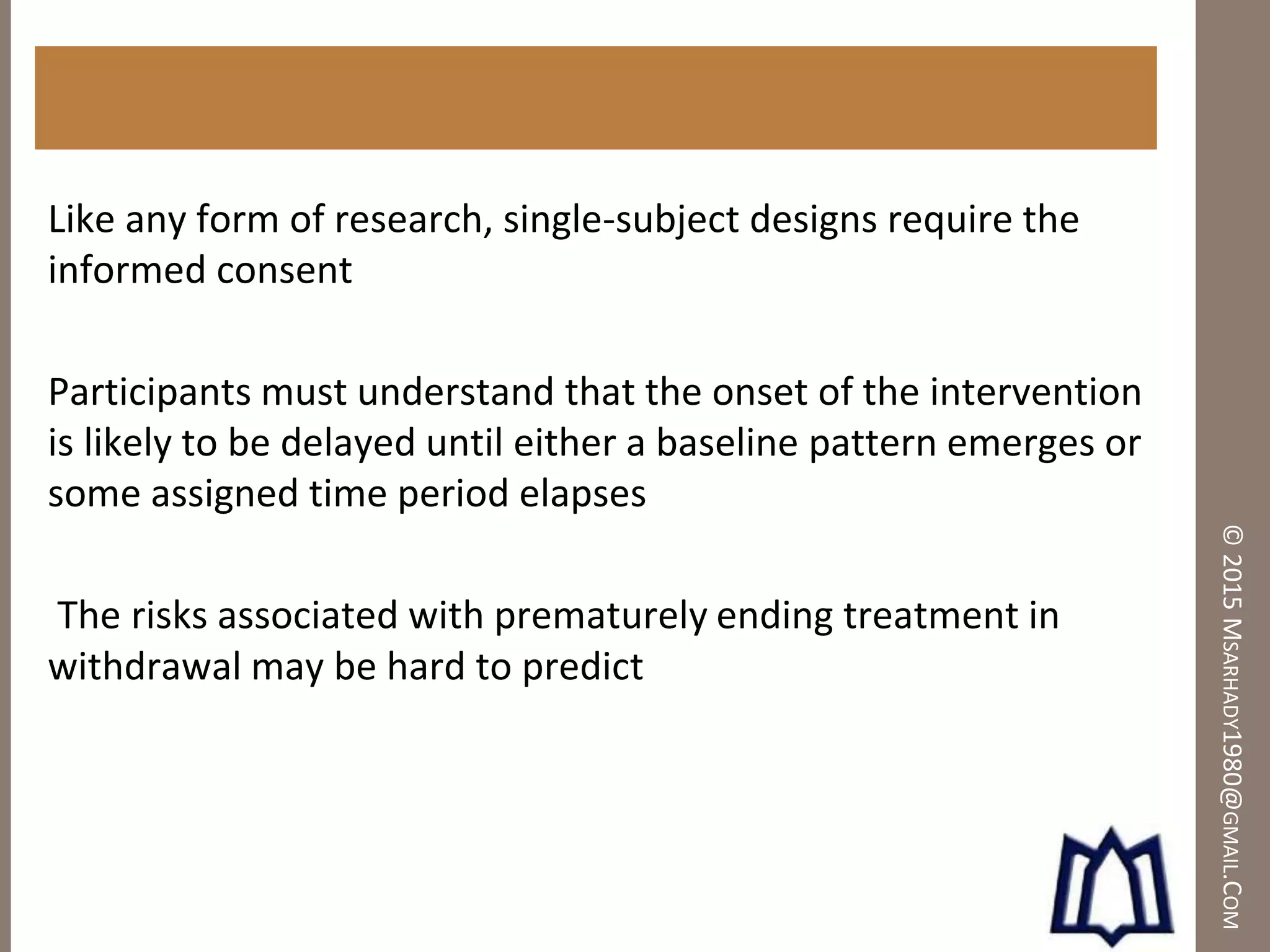 ©2015MSARHADY1980@GMAIL.COM
Like any form of research, single-subject designs require the
informed consent
Participants must understand that the onset of the intervention
is likely to be delayed until either a baseline pattern emerges or
some assigned time period elapses
The risks associated with prematurely ending treatment in
withdrawal may be hard to predict
 