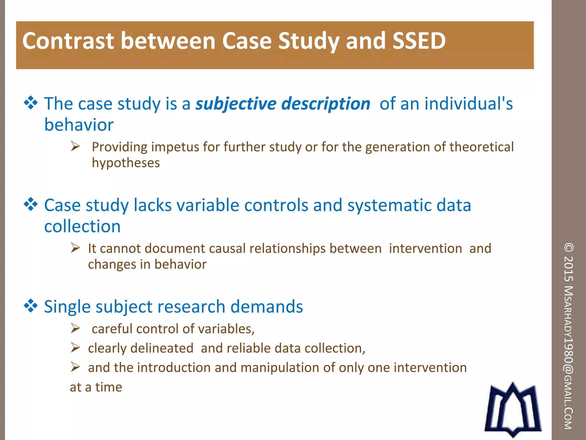©2015MSARHADY1980@GMAIL.COM
Contrast between Case Study and SSED
 The case study is a subjective description of an individual's
behavior
 Providing impetus for further study or for the generation of theoretical
hypotheses
 Case study lacks variable controls and systematic data
collection
 It cannot document causal relationships between intervention and
changes in behavior
 Single subject research demands
 careful control of variables,
 clearly delineated and reliable data collection,
 and the introduction and manipulation of only one intervention
at a time
 