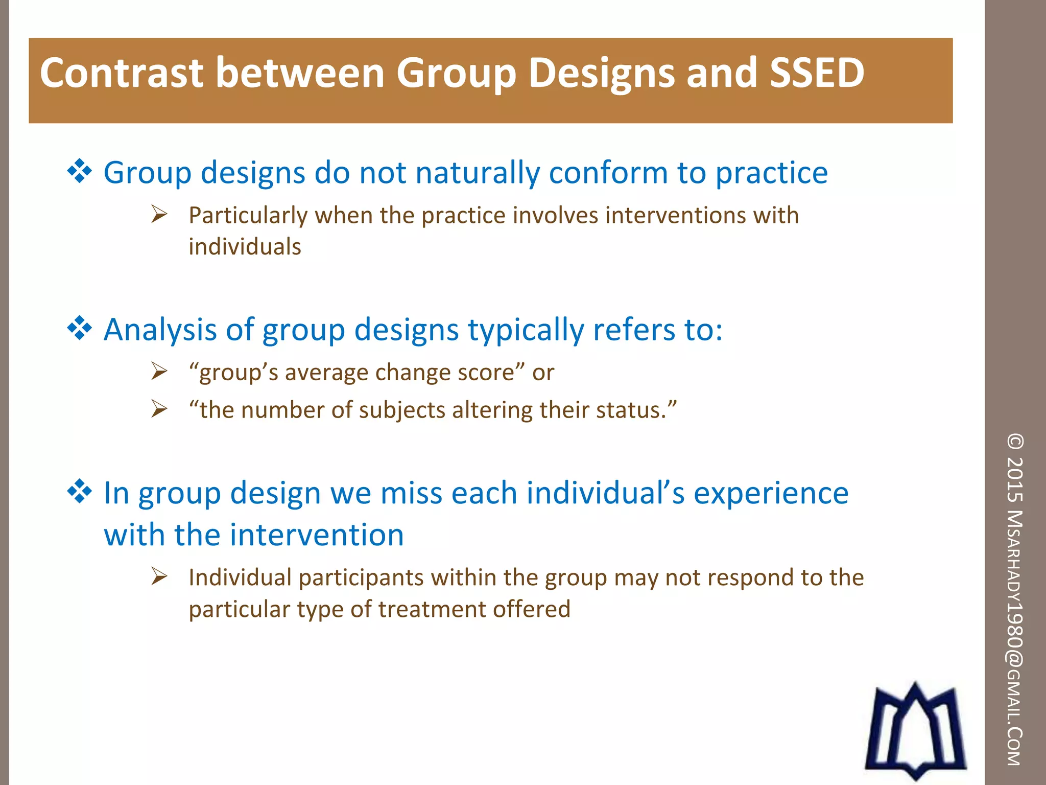 ©2015MSARHADY1980@GMAIL.COM
Contrast between Group Designs and SSED
 Group designs do not naturally conform to practice
 Particularly when the practice involves interventions with
individuals
 Analysis of group designs typically refers to:
 “group’s average change score” or
 “the number of subjects altering their status.”
 In group design we miss each individual’s experience
with the intervention
 Individual participants within the group may not respond to the
particular type of treatment offered
 