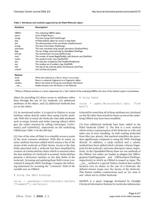 Chemistry Central Journal 2008, 2:5                                                        http://journal.chemistrycentral.com/content/2/1/5



Table 1: Attributes and methods supported by the Pybel Molecule object

 Attribute              Description*

 OBMol                  The underlying OBMol object
 atoms                  A list of Pybel Atoms
 charge                 The total charge (GetTotalCharge)
 data                   A MoleculeData object for access to data fields
 dim                    The dimensionality of the coordinates (GetDimension)
 energy                 The heat of formation (GetEnergy)
 exactmass              The mass calculated using isotopic abundance (GetExactMass)
 flags                  The set of flags used internally by OpenBabel (GetFlags)
 formula                The stoichiometric formula (GetFormula)
 mod                    The number of nested BeginModify() calls (Internal use) (GetMod)
 molwt                  The standard molar mass (GetMolWt)
 spin                   The total spin multiplicity (GetTotalSpinMultiplicity)
 sssr                   The smallest set of smallest rings (GetSSSR)
 title                  The title of the molecule (often the filename) (GetTitle)
 unitcell               Unit cell data (if present)

 Method
 write                  Write the molecule to a file or return it as a string
 calcfp                 Return a molecular fingerprint as a Fingerprint object
 calcdesc               Return the values of the group contribution descriptors
 __iter__               Enable iteration over the Atoms in the Molecule

 *Where a Molecule attribute is a direct replacement for a 'Get' method of the underlying OBMol, the name of the method is given in parentheses.


object by providing (1) direct access to attributes rather                 # Using Pybel
than through the use of Get methods, (2) additional
attributes of the object, and (3) additional methods that                  value =           pybel.Molecule(mol).data                     ["com
act on the object.                                                         ment"]

(1) As mentioned earlier, it is typical in Python to access                It should be noted that all of these attributes are calculated
attribute values directly rather than using Get/Set meth-                  on-the-fly rather than stored for future access as the under-
ods. With this in mind, the Molecule class adds attributes                 lying OBMol may have been modified.
such as energy, formula and molwt (among others) which
give the values returned by calling GetEnergy(), GetFor-                   (3) Four additional methods have been added to the
mula() and GetMolWt(), respectively on the underlying                      Pybel Molecule (Table 1). The first is a write method
OBMol (see Table 1 for the full list).                                     which writes a representation of the Molecule to a file and
                                                                           takes care of error handling. As with reading molecules
(2) One of the aims of Pybel is to simplify access to some                 from files (see above), this method simplifies the proce-
of the most common attributes. With this in mind, an                       dure significantly compared to using the SWIG bindings
atoms attribute has been added which returns a list of the                 directly. In addition, a calcfp method and a calcdesc
atoms of the molecule as Pybel Atoms. Access to the data                   method have been added which calculate a binary finger-
fields associated with a molecule has been simplified by                   print for the molecule, and some descriptor values, respec-
creation of a MoleculeData object which is returned when                   tively. In the OpenBabel library these are not methods of
the data attribute of a Molecule is accessed. MoleculeData                 the OBMol, but rather are loaded as plugins (by OBFin-
presents a dictionary interface to the data fields of the                  gerprint.FindFingerprint and OBDescriptor.FindType,
molecule. Accessing and updating these field is more con-                  respectively) to which an OBMol is passed as input. The
voluted if using the SWIG bindings. Compare the follow-                    __iter__ method is a special Python method that enables
ing statements for accessing the "comment" field of the                    iteration over an object; in the case of a Molecule, the
variable mol, an OBMol:                                                    defined iterator loops over the Atoms of the Molecule.
                                                                           This feature enables constructions such as "for atom in
# Using the SWIG bindings                                                  mol" where mol is a Pybel Molecule.

value = openbabel.toPairData(mol.GetData                                   SMARTS is a query language developed by Daylight
["comment"]).GetValue()                                                    Chemical Information Systems for molecular substructure


                                                                                                                                     Page 4 of 7
  Chem. Cent. J. 2008, 2, 5.                                                                                 (page number not for citation purposes)
 