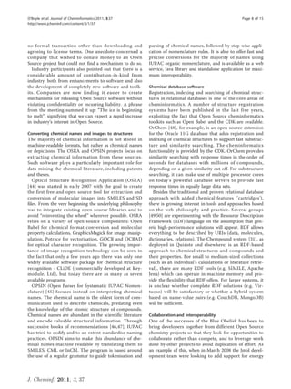 O’Boyle et al. Journal of Cheminformatics 2011, 3:37                                                         Page 8 of 15
http://www.jcheminf.com/content/3/1/37




no formal transaction other than downloading and             parsing of chemical names, followed by step-wise appli-
agreeing to license terms. One anecdote concerned a          cation of nomenclature rules. It is able to offer fast and
company that wished to donate money to an Open               precise conversions for the majority of names using
Source project but could not find a mechanism to do so.      IUPAC organic nomenclature, and is available as a web
  Industry participants also pointed out that there is a     service, Java library and standalone application for maxi-
considerable amount of contribution-in-kind from             mum interoperability.
industry, both from enhancements to software and also
the development of completely new software and toolk-        Chemical database software
its. Companies are now finding it easier to create           Registration, indexing and searching of chemical struc-
mechanisms for releasing Open Source software without        tures in relational databases is one of the core areas of
violating confidentiality or incurring liability. A phrase   cheminformatics. A number of structure registration
from the meeting summed it up: “The ice is beginning         systems have been published in the last five years,
to melt”, signifying that we can expect a rapid increase     exploiting the fact that Open Source cheminformatics
in industry’s interest in Open Source.                       toolkits such as Open Babel and the CDK are available.
                                                             OrChem [48], for example, is an open source extension
Converting chemical names and images to structures           for the Oracle 11G database that adds registration and
The majority of chemical information is not stored in        indexing of chemical structures to support fast substruc-
machine-readable formats, but rather as chemical names       ture and similarity searching. The cheminformatics
or depictions. The OSRA and OPSIN projects focus on          functionality is provided by the CDK. OrChem provides
extracting chemical information from these sources.          similarity searching with response times in the order of
Such software plays a particularly important role for        seconds for databases with millions of compounds,
data mining the chemical literature, including patents       depending on a given similarity cut-off. For substructure
and theses.                                                  searching, it can make use of multiple processor cores
   Optical Structure Recognition Application (OSRA)          on today’s powerful database servers to provide fast
[44] was started in early 2007 with the goal to create       response times in equally large data sets.
the first free and open source tool for extraction and         Besides the traditional and proven relational database
conversion of molecular images into SMILES and SD            approach with added chemical features (’cartridges’),
files. From the very beginning the underlying philosophy     there is growing interest in tools and approaches based
was to integrate existing open source libraries and to       on the web philosophy and practice. Several groups
avoid “reinventing the wheel” wherever possible. OSRA        [49,50] are experimenting with the Resource Description
relies on a variety of open source components: Open          Framework (RDF) language on the assumption that gen-
Babel for chemical format conversion and molecular           eric high-performance solutions will appear. RDF allows
property calculations, GraphicsMagick for image manip-       everything to be described by URIs (data, molecules,
ulation, Potrace for vectorisation, GOCR and OCRAD           dictionaries, relations). The Chempound system [31], as
for optical character recognition. The growing impor-        deployed in Quixote and elsewhere, is an RDF-based
tance of image recognition technology can be seen in         approach to chemical structures and compounds and
the fact that only a few years ago there was only one        their properties. For small to medium-sized collections
widely available software package for chemical structure     (such as an individual’s calculations or literature retrie-
recognition - CLiDE (commercially developed at Key-          val), there are many RDF tools (e.g. SIMILE, Apache
module, Ltd), but today there are as many as seven           Jena) which can operate in machine memory and pro-
available programs.                                          vide the flexibility that RDF offers. For larger systems, it
   OPSIN (Open Parser for Systematic IUPAC Nomen-            is unclear whether complete RDF solutions (e.g. Vir-
clature) [45] focuses instead on interpreting chemical       tuoso) will be satisfactory or whether a hybrid system
names. The chemical name is the oldest form of com-          based on name-value pairs (e.g. CouchDB, MongoDB)
munication used to describe chemicals, predating even        will be sufficient.
the knowledge of the atomic structure of compounds.
Chemical names are abundant in the scientific literature     Collaboration and interoperability
and encode valuable structural information. Through          One of the successes of the Blue Obelisk has been to
successive books of recommendations [46,47], IUPAC           bring developers together from different Open Source
has tried to codify and to an extent standardise naming      chemistry projects so that they look for opportunities to
practices. OPSIN aims to make this abundance of che-         collaborate rather than compete, and to leverage work
mical names machine readable by translating them to          done by other projects to avoid duplication of effort. As
SMILES, CML or InChI. The program is based around            an example of this, when in March 2008 the Jmol devel-
the use of a regular grammar to guide tokenisation and       opment team were looking to add support for energy



J. Cheminf. 2011, 3, 37.
 