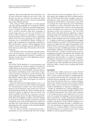 O’Boyle et al. Journal of Cheminformatics 2011, 3:37                                                     Page 10 of 15
http://www.jcheminf.com/content/3/1/37




chemistry, spectra and solid-state (see above)) have now    calls to libraries written in languages such as C, C++
all been extensively deployed and tested. CML can           and Fortran, and compiled into native, machine specific,
therefore be used as a reference for input and output       code. JNI-InChI provides a thin C wrapper, with corre-
for Blue Obelisk software and a means of representing       sponding Java code, around the IUPAC InChI library,
data in Blue Obelisk resources.                             exposing the InChI library’s functionality to the JVM.
   CML, being an XML application, can inter-operate         To overcome the need to have the correct InChI library
with other markup languages and in particular XHTML,        pre-installed on a system, JNI-InChI comes with a vari-
SVG, MathML, docx and more specialised applications         ety of precompiled native binaries and automatically
such as UnitsML and GML (geosciences). We believe           extracts and deploys the correct one for the detected
that it would be possible using these languages to          operating system and architecture. The JNI-InChI
encode large parts of, say, first year chemistry text       library comes with native binaries supporting a range of
books in XML. Similarly, it is possible to create com-      operating systems and architectures; the current version
pound documents with word processing or spreadsheet         has binaries for 32- and 64-bit Windows, Linux and
software that have inter-operating text, graphics and       Solaris, 64-bit FreeBSD and 64-bit Intel-based Mac OS
chemistry (as in Chem4Word). Being a markup lan-            X - a number of which are not supported by the original
guage, CML is designed for re-purposing, including sty-     IUPAC distribution of InChI. The JNI-InChI project has
ling, and therefore a mixture of these languages can be     matured to support the full range of functionality of the
used for chemical catalogues, general publications, log-    InChI C library: structure-to-InChI, InChI-to-structure,
books and many other types of document in the scienti-      AuxInfo-to-structure, InChIKey generation, and InChI
fic process.                                                and InChIKey validation. JNI-InChI provides the InChI
   CML describes much of its semantics through conven-      functionality for a number of Open Source projects,
tions and dictionaries, and the emerging ecosystem          including the Chemistry Development Kit, Bioclipse and
(especially in computational chemistry) is available as a   CMLXOM/JUMBO, and is also used by commercial
semantic resource for many of the applications and spe-     applications and internally in a number of companies.
cifications in this article.                                Through its widespread use and Open Source develop-
                                                            ment model, a number of issues in earlier versions of
InChI                                                       the software have been identified and resolved, and JNI-
The IUPAC InChI identifier is a non-proprietary and         InChI now offers a robust tool for working with InChIs
unique identifier for chemical substances designed to       in the JVM.
enable linking of diverse data compilations. Prior to the
development of the InChI identifier chemical informa-       OpenSMILES
tion systems and databases used a wide variety of (gen-     One of the most widely used ways to store chemical
erally proprietary) identifiers, greatly limiting their     structures is the SMILES format (or SMILES string).
interoperability. Although its development predates the     This is a linear notation developed by Daylight Informa-
Blue Obelisk, software such as Open Babel has included      tion Systems that describes the connection table of a
InChI support since 2005, and support for InChI in          molecule and may optionally encode chirality. Its popu-
Indigo is due in 2011.                                      larity stems from the fact that it is a compact represen-
  Since the official InChI implementation is in C, it is    tation of the chemical structure that is human readable
difficult to access from the other widely used language     and writable, and is convenient to manipulate (e.g. to
for cheminformatics toolkits, Java. Early attempts to       include in spreadsheets, or copy from a web page).
generate InChI identifiers from within Java involved          Despite its widespread use, a formal definition of the
programatically launching the InChI executable and cap-     language did not exist beyond Daylight’s SMILES The-
turing the output, an approach that was found to be         ory Manual and tutorials. This caused some confusion
fairly unreliable and broke the ‘write once, run any-       in the implementation and interpretation of corner
where’ philosophy of Java. The Blue Obelisk project JNI-    cases, for example the handling of cis/trans bond sym-
InChI [60] was established in 2006 to solve this problem    bols at ring closures. In 2007, Craig James (eMolecules)
by using the Java Native Interface framework to provide     initiated work on the OpenSMILES specification [61], a
transparent access to the InChI library from within Java    complete specification of the SMILES language as an
and other Java Virtual Machine (JVM) based languages,       Open Standard developed through a community pro-
supporting the wider adoption of this standard identifier   cess. The specification is largely complete and contains
by the chemistry community.                                 guidelines on reading SMILES, a formal grammar,
  The Java Native Interface framework provides a            recommendations on standard forms when writing
mechanism for code running inside the JVM, to place         SMILES, as well as proposed extensions.




J. Cheminf. 2011, 3, 37.
 