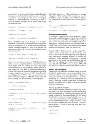 Chemistry Central Journal 2008, 2:5                                        http://journal.chemistrycentral.com/content/2/1/5



searching [3]. As implemented in the OpenBabel toolkit,        The OBMol wrapped by a Pybel Molecule can be accessed
finding matches of a particular substructure in a particular   through the OBMol attribute. This makes it easy to call a
molecule is a four step process that involves creating an      method not wrapped by Pybel, such as OBMol.NumRotors,
instance of OBSmartsPattern, initialising it with a            which returns the number of rotatable bonds in a mole-
SMARTS pattern, searching for a match, and finally             cule:
retrieving the result:
                                                               mol   =    pybel.readfile("mol",                         "input
obsmarts = openbabel.OBSmartsPattern()                         file.mol").next()

obsmarts.Init("[#6] [#6]")                                     numrotors = mol.OBMol.NumRotors()

obsmarts.Match(obmol)                                          Documentation and Testing
                                                               To minimise programming errors, programs written
results = obsmarts.GetUMapList()                               dynamically-typed languages such as Python should be
                                                               tested comprehensively. Pybel has 100% code coverage in
Since a SMARTS query can be thought of as a regular            terms of unit tests, as measured by Ned Batchelder's cov-
expression for molecules, in Pybel we decided to wrap the      erage.py [19]. It also has several doctests, short snippets of
SMARTS functionality in an analogous way to Python's           Python code included in documentation strings which
regular expression module, re. With these changes, the         serve as both examples of usage and as unit tests.
same process takes only two steps, an initialisation step
and a search step:                                             The Pybel API is fully documented with docstrings. These
                                                               can be accessed in the usual way with the help() com-
smarts = pybel.Smarts("[#6] [#6]")                             mand at the interactive Python prompt after importing
                                                               Pybel: for example, "help(pybel.Molecule)". In addition, the
results = smarts.findall(pybelmol)                             OpenBabel Python web page [20] contains a complete
                                                               description of how to use the SWIG bindings and the
Pybel was not written to replace the SWIG bindings but         Pybel API. The webpage also contains links to HTML ver-
rather to make it simpler to perform common tasks. As a        sions of the OpenBabel API documentation and Pybel API
result, Pybel does not attempt to wrap every single            documentation. The latter is included in Additional File 1.
method and class in the OpenBabel library. Because of
this, a user may often want to interconvert between an         Results and Discussion
OBMol and a Molecule, or an OBAtom and an Atom. This           The principle aim of Pybel is to make it simpler to use the
is quite a straightforward process. A Pybel Molecule can be    OpenBabel toolkit to carry out common tasks in chem-
created by passing an OBMol to the Molecule constructor.       informatics. These common tasks include reading and
In the following example an OBMol is created using the         writing molecule files, accessing data fields of a molecule,
SWIG bindings and then written to a file using Pybel:          computing and comparing molecular fingerprints and
                                                               SMARTS matching. Here we present some examples that
obmol = openbabel.OBMol()                                      illustrate how Pybel may be used to carry out common
                                                               cheminformatics tasks.
a = obmol.NewAtom()
                                                               Removal of duplicate molecules
a.SetAtomicNum(6)                                              When merging different datasets or as a final step in pre-
                                                               processing, it may be necessary to identify and remove
a.SetVector(0.0, 1.0, 2.0) # Set coordi                        duplicate molecules. In the following example, only the
nates                                                          unique molecules in the multimolecule SDF file "input-
                                                               file.sdf" will be written to "uniquemols.sdf". Here we will
b = obmol.NewAtom()                                            assume that a unique InChI string (IUPAC International
                                                               Chemical Identifier) indicates a unique molecule. A simi-
obmol.AddBond(1, 2, 1) # Single bond from                      lar procedure could be performed using the OpenBabel
Atom 1 to Atom 2                                               canonical SMILES format, by replacing "inchi" with "can"
                                                               in the following:
pybel.Molecule(obmol).write("mol",                    "out
putfile.mol")                                                  import pybel

                                                               inchis = []


                                                                                                                     Page 5 of 7
  Chem. Cent. J. 2008, 2, 5.                                                                 (page number not for citation purposes)
 