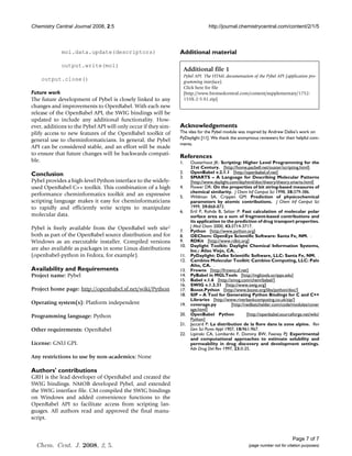 Chemistry Central Journal 2008, 2:5                                              http://journal.chemistrycentral.com/content/2/1/5



             mol.data.update(descriptors)                       Additional material

             output.write(mol)
                                                                     Additional file 1
                                                                     Pybel API. The HTML documentation of the Pybel API (application pro-
    output.close()                                                   gramming interface).
                                                                     Click here for file
Future work                                                          [http://www.biomedcentral.com/content/supplementary/1752-
The future development of Pybel is closely linked to any             153X-2-5-S1.zip]
changes and improvements to OpenBabel. With each new
release of the OpenBabel API, the SWIG bindings will be
updated to include any additional functionality. How-
ever, additions to the Pybel API will only occur if they sim-   Acknowledgements
plify access to new features of the OpenBabel toolkit of        The idea for the Pybel module was inspired by Andrew Dalke's work on
                                                                PyDaylight [11]. We thank the anonymous reviewers for their helpful com-
general use to cheminformaticians. In general, the Pybel
                                                                ments.
API can be considered stable, and an effort will be made
to ensure that future changes will be backwards compati-
                                                                References
ble.                                                            1.      Ousterhout JK: Scripting: Higher Level Programming for the
                                                                        21st Century. [http://home.pacbell.net/ouster/scripting.html].
Conclusion                                                      2.      OpenBabel v.2.1.1 [http://openbabel.sf.net]
                                                                3.      SMARTS – A Language for Describing Molecular Patterns
Pybel provides a high-level Python interface to the widely-             [http://www.daylight.com/dayhtml/doc/theory/theory.smarts.html]
used OpenBabel C++ toolkit. This combination of a high          4.      Flower DR: On the properties of bit string-based measures of
                                                                        chemical similarity. J Chem Inf Comput Sci 1998, 38:379-386.
performance cheminformatics toolkit and an expressive           5.      Wildman SA, Crippen GM: Prediction of physicochemical
scripting language makes it easy for cheminformaticians                 parameters by atomic contributions. J Chem Inf Comput Sci
to rapidly and efficiently write scripts to manipulate                  1999, 39:868-873.
                                                                6.      Ertl P, Rohde B, Selzer P: Fast calculation of molecular polar
molecular data.                                                         surface area as a sum of fragment-based contributions and
                                                                        its application to the prediction of drug transport properties.
Pybel is freely available from the OpenBabel web site2                  J Med Chem 2000, 43:3714-3717.
                                                                7.      Python [http://www.python.org]
both as part of the OpenBabel source distribution and for       8.      OEChem: OpenEye Scientific Software: Santa Fe, NM. .
Windows as an executable installer. Compiled versions           9.      RDKit [http://www.rdkit.org]
                                                                10.     Daylight Toolkit: Daylight Chemical Information Systems,
are also available as packages in some Linux distributions              Inc.: Aliso Viejo, CA. .
(openbabel-python in Fedora, for example).                      11.     PyDaylight: Dalke Scientific Software, LLC: Santa Fe, NM. .
                                                                12.     Cambios Molecular Toolkit: Cambios Computing, LLC: Palo
                                                                        Alto, CA. .
Availability and Requirements                                   13.     Frowns [http://frowns.sf.net]
Project name: Pybel                                             14.     PyBabel in MGLTools [http://mgltools.scripps.edu]
                                                                15.     Babel v.1.6 [http://smog.com/chem/babel/]
                                                                16.     SWIG v.1.3.31 [http://www.swig.org]
Project home page: http://openbabel.sf.net/wiki/Python          17.     Boost.Python [http://www.boost.org/libs/python/doc/]
                                                                18.     SIP – A Tool for Generating Python Bindings for C and C++
                                                                        Libraries [http://www.riverbankcomputing.co.uk/sip/]
Operating system(s): Platform independent                       19.     coverage.py           [http://nedbatchelder.com/code/modules/cover
                                                                        age.html]
Programming language: Python                                    20.     OpenBabel Python               [http://openbabel.sourceforge.net/wiki/
                                                                        Python]
                                                                21.     Jaccard P: La distribution de la flore dans la zone alpine. Rev
Other requirements: OpenBabel                                           Gen Sci Pures Appl 1907, 18:961-967.
                                                                22.     Lipinski CA, Lombardo F, Dominy BW, Feeney PJ: Experimental
                                                                        and computational approaches to estimate solubility and
License: GNU GPL                                                        permeability in drug discovery and development settings.
                                                                        Adv Drug Del Rev 1997, 23:3-25.
Any restrictions to use by non-academics: None

Authors' contributions
GRH is the lead developer of OpenBabel and created the
SWIG bindings. NMOB developed Pybel, and extended
the SWIG interface file. CM compiled the SWIG bindings
on Windows and added convenience functions to the
OpenBabel API to facilitate access from scripting lan-
guages. All authors read and approved the final manu-
script.


                                                                                                                               Page 7 of 7
  Chem. Cent. J. 2008, 2, 5.                                                                           (page number not for citation purposes)
 
