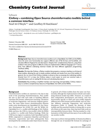 Chemistry Central Journal
 Software                                                                                                                                 Open Access
 Cinfony – combining Open Source cheminformatics toolkits behind
 a common interface
 Noel M O'Boyle*1 and Geoffrey R Hutchison2

 Address: 1Cambridge Crystallographic Data Centre, 12 Union Road, Cambridge CB2 1EZ, UK and 2Department of Chemistry, University of
 Pittsburgh, Chevron Science Center, 219 Parkman Avenue, Pittsburgh, PA 15260, USA
 Email: Noel M O'Boyle* - oboyle@ccdc.cam.ac.uk; Geoffrey R Hutchison - geoffh@pitt.edu
 * Corresponding author




 Published: 3 December 2008                                                      Received: 9 October 2008
                                                                                 Accepted: 3 December 2008
 Chemistry Central Journal 2008, 2:24   doi:10.1186/1752-153X-2-24
 This article is available from: http://journal.chemistrycentral.com/content/2/1/24
 © 2008 O'Boyle et al




                   Abstract
                   Background: Open Source cheminformatics toolkits such as OpenBabel, the CDK and the RDKit
                   share the same core functionality but support different sets of file formats and forcefields, and
                   calculate different fingerprints and descriptors. Despite their complementary features, using these
                   toolkits in the same program is difficult as they are implemented in different languages (C++ versus
                   Java), have different underlying chemical models and have different application programming
                   interfaces (APIs).
                   Results: We describe Cinfony, a Python module that presents a common interface to all three of
                   these toolkits, allowing the user to easily combine methods and results from any of the toolkits. In
                   general, the run time of the Cinfony modules is almost as fast as accessing the underlying toolkits
                   directly from C++ or Java, but Cinfony makes it much easier to carry out common tasks in
                   cheminformatics such as reading file formats and calculating descriptors.
                   Conclusion: By providing a simplified interface and improving interoperability, Cinfony makes it
                   easy to combine complementary features of OpenBabel, the CDK and the RDKit.




 Background                                                                           In general, all of these toolkits share the same core func-
 Cheminformatics toolkits are essential to the day-to-day                             tionality although the implementation details and under-
 work of the practising cheminformatician. They enable                                lying chemical model may differ. However, as a result of
 the user to deal with such tasks as handling different                               their independent development and history, each has
 chemistry file formats, substructure searching, calculation                          functionality specific to itself and each toolkit supports
 of molecular fingerprints, and structure diagram genera-                             different sets of file formats and forcefields, and can calcu-
 tion. The main Open Source cheminformatics libraries                                 late different molecular fingerprints and molecular
 under active development are OpenBabel [1], the Chem-                                descriptors (Table 1). Despite the diversity of these
 istry Development Kit (CDK) [2], and the RDKit [3].                                  toolkits and the potential benefits in being able to access
 OpenBabel is a C++ toolkit with bindings in Perl, Python,                            all of them at the same time, there has been little work on
 Ruby and Java, the CDK is a Java toolkit, while the RDKit                            interoperability between them. This has resulted in a bal-
 is another C++ toolkit with Python bindings. While the                               kanization of this field such that users of one toolkit rarely
 CDK has its origins in academia, both OpenBabel and the                              use another toolkit.
 RDKit originated in companies (OpenEye and Rational
 Discovery, respectively) and have subsequently been                                  One way to achieve interoperability of chemical toolkits is
 developed by the community under Open Source licenses.                               through the use of standard file formats for exchange of

                                                                                                                                          Page 1 of 10
Chem. Cent. J. 2008, 2, 24.                                                                                         (page number not for citation purposes)
 