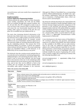 Chemistry Central Journal 2008, 2:24                                                 http://journal.chemistrycentral.com/content/2/1/24



cuss performance and some results from comparisons of                   Although the OBMol of OpenBabel has a corresponding
the toolkits.                                                           method, OBMol.AddHydrogens(), the RDKit uses a glo-
                                                                        bal method, AddHs(Mol), while the CDK requires the
Implementation                                                          user to instantiate a HydrogenAdder object, which can
Common Application Programming Interface                                then be used to add hydrogens.
Cinfony presents the same interface to three cheminfor-
matics toolkits, OpenBabel, the CDK and the RDKit.                      The Molecule methods described in the original Pybel API
These are available through three separate modules: oba-                [7] have been extended to handle hydrogen addition and
bel, cdk and rdkit. The API is designed to make it easy to              removal, structure diagram generation, assignment of 3D
carry out many of the common tasks in cheminformatics,                  geometry to 0D structures and geometry optimisation
and covers the core functionality shared by all of the                  using forcefields. Both the CDK and the RDKit are capable
toolkits. Table 2 gives an overview of the API. The com-                of 2D coordinate generation and 2D depiction. However,
plete API is available here (see Additional file 1).                    since OpenBabel currently has neither of these capabili-
                                                                        ties, a fourth toolkit, OASA, is used by Pybel for this pur-
The main class containing chemical information is the                   pose. OASA is a lightweight cheminformatics toolkit
Molecule class. Rather than create a new chemical model,                implemented in Python [8].
the Molecule class is a light wrapper around the molecule
object in the underlying library, for example, around                   A new development in the latest version of OpenBabel is
OBMol in the case of OpenBabel. Attribute values such as                3D coordinate generation and geometry optimisation
the molecular weight are calculated dynamically by query-               using one of a number of forcefields. Since these methods
ing the underlying molecule. This ensures that if the                   are also available in the RDKit, and are under develop-
underlying OBMol, for example, is altered, the attribute                ment in the CDK, two additional methods have been
values returned will still be correct. The actual underlying            added to the Cinfony Molecule: make3D(), for 3D coor-
object (an OpenBabel OBMol, a CDK Molecule, or an                       dinate generation, and localopt(), for geometry optimisa-
RDKit Mol) can be accessed directly at any point.                       tion. Particularly in the case of OpenBabel, these new
                                                                        methods simplify the process of generating 3D coordi-
The Molecule class also contains several methods that act               nates. Compare a single call to make3D() in Cinfony with
on molecules such as methods for calculating fingerprints,              the following OpenBabel code:
adding hydrogens, and calculating descriptor values. This
makes it easy to access these methods, and also brings                  structuregenerator = openbabel.OBOp.Find
them to the attention of the user. In the underlying toolkit            Type('Gen3D')
these methods may not be present as part of the molecule
class, and in fact, they can be difficult to find in the                structuregenerator.Do(mol)
toolkit's API. For example, the Cinfony method Mole-
cule.addh() adds explicit hydrogens to the molecule.                    mol.AddHydrogens()
Table 2: An overview of the Cinfony API.

 Class name       Purpose

 Molecule         Wraps a molecule instance of the underlying toolkit and provides access to methods that act on molecules
 Atom             Wraps an atom instance of the underlying toolkit
 MoleculeData     Provides dictionary-like access to the information contained in the tag fields in SDF and MOL2 files
 Outputfile       Handles multimolecule output file formats
 Smarts           Wraps the SMARTS functionality of the toolkit in an analogous way to the Python 're' module for regular expression matching
 Fingerprint      Simplifies Tanimoto calculation of binary fingerprints

 Function name
 readfile         Return an iterator over Molecules in a file
 readstring       Return a Molecule

 Variable name
 descs            A list of descriptor IDs
 forcefields      A list of forcefield IDs
 fps              A list of fingerprint IDs
 informatsaa      A list of input format IDs
 outformats       A list of output format IDs




                                                                                                                                 Page 3 of 10
  Chem. Cent. J. 2008, 2, 24.                                                                              (page number not for citation purposes)
 