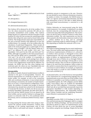 Chemistry Central Journal 2008, 2:24                                      http://journal.chemistrycentral.com/content/2/1/24



ff      =      openbabel.OBForceField.Find                     translation process is transparent to the user. However,
Type("MMFF94")                                                 the user should be aware of known limitations of particu-
                                                               lar readers or writers. For example, the SMILES parser in
ff.Setup(mol)                                                  CDK 1.0.3 ignores atom-based stereochemistry and thus
                                                               that information is lost if a 0D rdkit or obabel Molecule
ff.SteepestDescent(50)                                         with atom-based stereochemistry is converted to a cdk
                                                               Molecule.
ff.GetCoordinates(mol)
                                                               Cinfony Molecules are interconverted using the Mole-
The Cinfony API is identical for all of the toolkits. How-     cule() constructor. For example, if obabelmol is an obabel
ever, the values returned by particular API calls are not      Molecule, then the corresponding rdkit Molecule can be
necessarily standardised across toolkits. This Cinfony         constructed using rdkit.Molecule(pybelmol). This mecha-
design decision is in agreement with the Principle of Least    nism can also be used to interface Cinfony to other chem-
Surprise [9]; when the user accesses the underlying toolkit    informatics toolkits. The only requirements are that the
directly, they will get the same result as found when using    object passed to the Molecule() constructor needs to have
Cinfony. This design decision places the responsibility on     a _cinfony attribute set to True, and an _exchange
the user to become familiar with differences in how the        attribute containing a tuple (0, SMILES string) or (1, MOL
toolkits behave. For example, all of the toolkits allow the    file) depending on whether the molecule is 0D or not.
calculation of path-based fingerprints. These encode all
paths in the molecular graph up to a path length of P into     Implementation
a binary vector of length V, but the default values for V      The Python scripting language has two main implementa-
and P are different for each toolkit: 1024 and 7 for           tions. The most widely used implementation is the origi-
OpenBabel, 1024 and 8 for the CDK, and 2048 and 7 for          nal reference implementation of Python in C, referred to
RDKit. Although it is possible to alter these parameters for   as CPython when necessary to distinguish it from other
the CDK and the RDKit and so standardise V and P to            implementations. The next most widely used implemen-
1024 and 7 for all of the toolkits, it is reasonable to        tation is Jython, an implementation of Python in Java.
assume that the developers of each package have chosen         Although most users of Python do so through CPython,
sensible defaults. In addition, the implementation details     Jython scripts have the advantage of being able to access
of each of the fingerprinters would still be different; for    Java libraries natively. They can also be compiled into Java
example, the RDKit sets four bits when hashing each            classes to be used from Java programs. Jython scripts are
molecular path, the others set one; OpenBabel does not         also useful in contexts where Java is required but it is more
set any bits for the one-atom fragments, N, C and O.           convenient to work in Python; for example, to implement
                                                               a Java web servlet or a node in a Java workflow environ-
Interoperability                                               ment such as KNIME [11].
The ability to transfer chemical models between toolkits is
essential to the goal of interoperability. However, the        As discussed earlier, one of the barriers to interoperability
internal representation of a molecule is specific to a par-    is the requirement for a programming language that can
ticular toolkit. For example, as well as the connection        simultaneously access more than one of the toolkits. From
table and coordinates (if present), it may include derived     CPython it is possible to use Cinfony modules to connect
data relating to aromaticity, the number of implicit hydro-    to OpenBabel (pybel), the CDK (cdkjpype) and the RDKit
gens on an atom, or stereochemical configuration. Fortu-       (rdkit). From Jython, there are modules for OpenBabel
nately, the problem of transfer and storage of chemical        (jybel) and the CDK (cdkjython). Convenience modules
information has already been solved by the development         obabel and cdk are provided that automatically import the
of molecular file formats, of which over 80 are now sup-       appropriate OpenBabel or CDK module depending on
ported by OpenBabel. Specifically, the MDL MOL file for-       the Python implementation. The relationship between
mat [10] and the SMILES format [5,6] are shared by all         these Cinfony modules and the underlying cheminfor-
three toolkits, and are used by Cinfony to exchange infor-     matics libraries is summarised in Figure 1.
mation on molecules with 2D or 3D coordinates (MOL
file format), and no coordinates (SMILES format), respec-      pybel and jybel
tively.                                                        OpenBabel provides SWIG [12] bindings for both CPy-
                                                               thon and Java (among other languages). pybel is a wrapper
By using existing file formats rather than trying to inter-    around the CPython bindings, and has previously been
convert the internal models themselves, Cinfony takes          described in detail [7]. jybel is an implementation of the
advantage of the existing input/output code of each            Cinfony API that allows the user to access OpenBabel
toolkit which is well-tested and mature. In addition, the      from Jython using the Java bindings. Despite the fact that


                                                                                                                   Page 4 of 10
  Chem. Cent. J. 2008, 2, 24.                                                                (page number not for citation purposes)
 