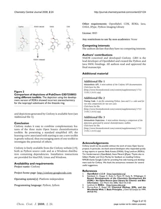Chemistry Central Journal 2008, 2:24                                           http://journal.chemistrycentral.com/content/2/1/24



                                                               Other requirements: OpenBabel, CDK, RDKit, Java,
                                                               OASA, JPype, Python Imaging Library

                                                               License: BSD

                                                               Any restrictions to use by non-academics: None

                                                               Competing interests
                                                               The authors declare that they have no competing interests.

                                                               Authors' contributions
                                                               NMOB conceived and developed Cinfony. GRH is the
                                                               lead developer of OpenBabel and created the Python and
                                                               Java SWIG bindings. All authors read and approved the
                                                               final manuscript.

                                                               Additional material

                                                                    Additional file 1
                                                                    Miniwebsite API. A mini-website of the Cinfony API documentation.
                                                                    Click here for file
                                                                    [http://www.biomedcentral.com/content/supplementary/1752-
Figure
different2toolkits
Comparison of depictions of PubChem CID7250053 using                153X-2-24-S1.zip]
Comparison of depictions of PubChem CID7250053
using different toolkits. The depiction using the develop-          Additional file 2
ment version of RDKit showed incorrect stereochemistry              Timing Code. A zip file containing Python, Java and C++ code used for
for the isopropyl substituent of the thiazole ring.                 run time comparisons for two test cases.
                                                                    Click here for file
                                                                    [http://www.biomedcentral.com/content/supplementary/1752-
                                                                    153X-2-24-S2.zip]
and depictions generated by Cinfony is available here (see
Additional file 3).                                                 Additional file 3
                                                                    Miniwebsite Depictions. A mini-website showing a comparison of the
Conclusion                                                          depictions generated by several cheminformatics toolkits.
Cinfony makes it easy to combine complementary fea-                 Click here for file
                                                                    [http://www.biomedcentral.com/content/supplementary/1752-
tures of the three main Open Source cheminformatics
                                                                    153X-2-24-S3.zip]
toolkits. By presenting a standard simplified API, the
learning curve associated with starting to use a new toolkit
is greatly reduced, thus encouraging users of one toolkit to
investigate the potential of others.
                                                               Acknowledgements
                                                               Cinfony would not be possible without the work of many Open Source
Cinfony is freely available from the Cinfony website [19],     projects. In particular, we thank several developers who responded quickly
both as Python source code and as a Windows distribu-          to bug reports or queries: Beda Kosata (OASA), Greg Landrum (RDKit),
tion containing dependencies. Installation instructions        Tim Vandermeersch (OpenBabel), Steve Ménard (JPype). Thanks also to
are provided for MacOSX, Linux and Windows.                    Gilbert Mueller and Chris Morley for feedback on installing Cinfony.
                                                               NMOB thanks Google Code for providing free web hosting and develop-
                                                               ment tools for Cinfony. We thank the anonymous reviewers for several
Availability and requirements
                                                               useful suggestions.
Project name: Cinfony
                                                               References
Project home page: http://cinfony.googlecode.com               1.      OpenBabel v.2.2.0 [http://openbabel.org]
                                                               2.      Steinbeck C, Hoppe C, Kuhn S, Floris M, Guha R, Willighagen E:
Operating system(s): Platform independent                              Recent Developments of the Chemistry Development Kit
                                                                       (CDK) – An Open-Source Java Library for Chemo- and Bio-
                                                                       informatics. Curr Pharm Des 2006, 12:2110-2120.
Programming language: Python, Jython                           3.      Landrum G: RDKit. [http://www.rdkit.org].
                                                               4.      Murray-Rust P, Rzepa HS: Chemical Markup, XML, and the
                                                                       Worldwide Web. 1. Basic Principles. J Chem Inf Comput Sci 1999,
                                                                       39:928-942.



                                                                                                                            Page 9 of 10
  Chem. Cent. J. 2008, 2, 24.                                                                         (page number not for citation purposes)
 