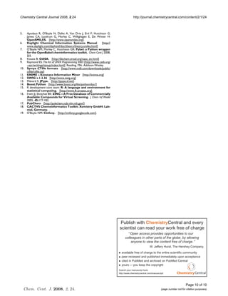 Chemistry Central Journal 2008, 2:24                                                     http://journal.chemistrycentral.com/content/2/1/24



5.    Apodaca R, O'Boyle N, Dalke A, Van Drie J, Ertl P, Hutchison G,
      James CA, Landrum G, Morley C, Willighagen E, De Winter H:
      OpenSMILES. [http://www.opensmiles.org].
6.    Daylight Chemical Information Systems Manual               [http://
      www.daylight.com/dayhtml/doc/theory/theory.smiles.html]
7.    O'Boyle NM, Morley C, Hutchison GR: Pybel: a Python wrapper
      for the OpenBabel cheminformatics toolkit. Chem Cent J 2008,
      2:5.
8.    Kosata B: OASA. [http://bkchem.zirael.org/oasa_en.html].
9.    Raymond ES: The Art of UNIX Programming 2003 [http://www.catb.org/
      ~esr/writings/taoup/index.html]. Reading, MA: Addison-Wesley
10.   Symyx CTfile formats [http://www.mdli.com/downloads/public/
      ctfile/ctfile.jsp]
11.   KNIME – Konstanz Information Miner [http://knime.org]
12.   SWIG v.1.3.36 [http://www.swig.org]
13.   Ménard S: JPype. [http://jpype.sf.net].
14.   Boost.Python [http://www.boost.org/libs/python/doc/]
15.   R development core team: R: A language and environment for
      statistical computing. [http://www.R-project.org].
16.   Irwin JJ, Shoichet BK: ZINC – A Free Database of Commercially
      Available Compounds for Virtual Screening. J Chem Inf Model
      2005, 45:177-182.
17.   PubChem [http://pubchem.ncbi.nlm.nih.gov/]
18.   CACTVS Chemoinformatics Toolkit: Xemistry GmbH: Lah-
      ntal, Germany. .
19.   O'Boyle NM: Cinfony. [http://cinfony.googlecode.com].




                                                                            Publish with ChemistryCentral and every
                                                                            scientist can read your work free of charge
                                                                                      Open access provides opportunities to our
                                                                                  colleagues in other parts of the globe, by allowing
                                                                                      anyone to view the content free of charge.
                                                                                                         W. Jeffery Hurst, The Hershey Company.
                                                                              available free of charge to the entire scientific community
                                                                              peer reviewed and published immediately upon acceptance
                                                                              cited in PubMed and archived on PubMed Central
                                                                              yours you keep the copyright
                                                                            Submit your manuscript here:
                                                                            http://www.chemistrycentral.com/manuscript/




                                                                                                                                         Page 10 of 10
     Chem. Cent. J. 2008, 2, 24.                                                                                    (page number not for citation purposes)
 