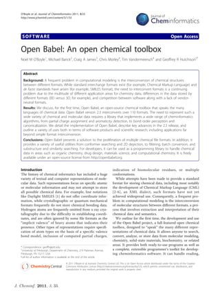 O’Boyle et al. Journal of Cheminformatics 2011, 3:33
   http://www.jcheminf.com/content/3/1/33




    SOFTWARE                                                                                                                                     Open Access

   Open Babel: An open chemical toolbox
   Noel M O’Boyle1, Michael Banck2, Craig A James3, Chris Morley4, Tim Vandermeersch4 and Geoffrey R Hutchison5*


     Abstract
     Background: A frequent problem in computational modeling is the interconversion of chemical structures
     between different formats. While standard interchange formats exist (for example, Chemical Markup Language) and
     de facto standards have arisen (for example, SMILES format), the need to interconvert formats is a continuing
     problem due to the multitude of different application areas for chemistry data, differences in the data stored by
     different formats (0D versus 3D, for example), and competition between software along with a lack of vendor-
     neutral formats.
     Results: We discuss, for the first time, Open Babel, an open-source chemical toolbox that speaks the many
     languages of chemical data. Open Babel version 2.3 interconverts over 110 formats. The need to represent such a
     wide variety of chemical and molecular data requires a library that implements a wide range of cheminformatics
     algorithms, from partial charge assignment and aromaticity detection, to bond order perception and
     canonicalization. We detail the implementation of Open Babel, describe key advances in the 2.3 release, and
     outline a variety of uses both in terms of software products and scientific research, including applications far
     beyond simple format interconversion.
     Conclusions: Open Babel presents a solution to the proliferation of multiple chemical file formats. In addition, it
     provides a variety of useful utilities from conformer searching and 2D depiction, to filtering, batch conversion, and
     substructure and similarity searching. For developers, it can be used as a programming library to handle chemical
     data in areas such as organic chemistry, drug design, materials science, and computational chemistry. It is freely
     available under an open-source license from http://openbabel.org.


   Introduction                                                                        indication of biomolecular residues, or multiple
   The history of chemical informatics has included a huge                             conformations.
   variety of textual and computer representations of mole-                              While attempts have been made to provide a standard
   cular data. Such representations focus on specific atomic                           format for storing chemical data, including most notably
   or molecular information and may not attempt to store                               the development of Chemical Markup Language (CML)
   all possible chemical data. For example, line notations                             [2-6], an XML dialect, such formats have not yet
   like Daylight SMILES [1] do not offer coordinate infor-                             achieved widespread use. Consequently, a frequent pro-
   mation, while crystallographic or quantum mechanical                                blem in computational modeling is the interconversion
   formats frequently do not store chemical bonding data.                              of molecular structures between different formats, a pro-
   Hydrogen atoms are frequently omitted from x-ray crys-                              cess that involves extraction and interpretation of their
   tallography due to the difficulty in establishing coordi-                           chemical data and semantics.
   nates, and are often ignored by some file formats as the                              We outline for the first time, the development and use
   “implicit valence” of heavy atoms that indicates their                              of the Open Babel project, a full-featured open chemical
   presence. Other types of representations require specifi-                           toolbox, designed to “speak” the many different repre-
   cation of atom types on the basis of a specific valence                             sentations of chemical data. It allows anyone to search,
   bond model, inclusion of computed partial charges,                                  convert, analyze, or store data from molecular modeling,
                                                                                       chemistry, solid-state materials, biochemistry, or related
                                                                                       areas. It provides both ready-to-use programs as well as
   * Correspondence: geoffh@pitt.edu
   5
    University of Pittsburgh, Department of Chemistry, 219 Parkman Avenue,             a complete, extensible programmer’s toolkit for develop-
   Pittsburgh, PA 15217, USA                                                           ing cheminformatics software. It can handle reading,
   Full list of author information is available at the end of the article

                                         © 2011 O’Boyle et al; licensee Chemistry Central Ltd. This is an Open Access article distributed under the terms of the Creative
                                         Commons Attribution License (http://creativecommons.org/licenses/by/2.0), which permits unrestricted use, distribution, and
                                         reproduction in any medium, provided the original work is properly cited.




J. Cheminf. 2011, 3, 33.
 