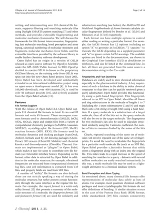 O’Boyle et al. Journal of Cheminformatics 2011, 3:33                                                         Page 2 of 14
http://www.jcheminf.com/content/3/1/33




writing, and interconverting over 110 chemical file for-     substructure searching (see below); the MolPrint2D and
mats, supports filtering and searching molecule files        Multilevel Neighborhoods of Atoms formats calculate cir-
using Daylight SMARTS pattern matching [7] and other         cular fingerprints defined by Bender et al. [15,16] and
methods, and provides extensible fingerprinting and          Filimonov et al. [17,18] respectively.
molecular mechanics frameworks. We will discuss the            Each format can have multiple options to control
frameworks for file format interconversion, fingerprint-     either reading or writing a particular format. For exam-
ing, fast molecular searching, bond perception and atom      ple, the InChI format has 12 options including an
typing, canonical numbering of molecular structures and      option “K” to generate an InChIKey, “T <param>“ to
fragments, molecular mechanics force fields, and the         truncate the InChI depending on a supplied parameter
extensible interfaces provided by the software library to    and “w” to ignore certain InChI warnings. The available
enable further chemistry software development.               options are listed in the documentation, are shown in
  Open Babel has its origin in a version of OELib            the Graphical User Interface (GUI) as checkboxes or
released as open-source software by OpenEye Scientific       textboxes, and can be listed at the command-line. In
under the GPL (GNU Public License). In 2001, OpenEye         fact, all three are generated from the same source; a
decided to rewrite OELib in-house as the proprietary         documentation string in the C++ code.
OEChem library, so the existing code from OELib was
spun out into the new Open Babel project. Since 2001,        Fingerprints and Fast Searching
Open Babel has been developed and substantially              Databases are widely used to store chemical information
extended as an international collaborative project using     especially in the pharmaceutical industry. A key require-
an open-source development model [8]. It has over            ment of such a database is the ability to index chemical
160,000 downloads, over 400 citations [9], is used by        structures so that they can be quickly retrieved given a
over 40 software projects [10], and is freely available      query substructure. Open Babel provides this functional-
from the Open Babel website [11].                            ity using a path-based fingerprint. This fingerprint,
                                                             referred to as FP2 in Open Babel, identifies all linear
Features                                                     and ring substructures in the molecule of lengths 1 to 7
File Format Support                                          (excluding the 1-atom substructures C and N) and maps
With the release of Open Babel 2.3, Open Babel sup-          them onto a bit-string of length 1024 using a hash func-
ports 111 chemical file formats in total. It can read 82     tion. If a query molecule is a substructure of a target
formats and write 85 formats. These encompass com-           molecule, then all of the bits set in the query molecule
mon formats used in cheminformatics (SMILES, InChI,          will also be set in the target molecule. The fingerprints
MOL, MOL2), input and output files from a variety of         for two molecules can also be used to calculate struc-
computational chemistry packages (GAMESS, Gaussian,          tural similarity using the Tanimoto coefficient, the num-
MOPAC), crystallographic file formats (CIF, ShelX),          ber of bits in common divided by the union of the bits
reaction formats (MDL RXN), file formats used by             set.
molecular dynamics and docking packages (AutoDock,              Clearly, repeated searching of the same set of mole-
Amber), formats used by 2D drawing packages (Chem-           cules will involve repeated use of the same set of finger-
Draw), 3D viewers (Chem3D, Molden) and chemical              prints. To avoid the need to recalculate the fingerprints
kinetics and thermodynamics (ChemKin, Thermo). For-          for a particular multi-molecule file (such as an SDF file),
mats are implemented as “plugins” in Open Babel,             Open Babel provides a fastindex format that solely
which makes it easy for users to contribute new file for-    stores a fingerprint along with an index into the original
mats (see Extensible Interface below). Depending on the      file. This index leads to a rapid increase in the speed of
format, other data is extracted by Open Babel in addi-       searching for matches to a query - datasets with several
tion to the molecular structure; for example, vibrational    million molecules are easily searched interactively. In
frequencies are extracted from computational chemistry       this way, a multi-molecule file may be used as a light-
log files, unit cell information is extracted from CIF       weight alternative to a chemical database system.
files, and property fields are read from SDF files.
   A number of “utility” file formats are also defined;      Bond Perception and Atom Typing
these are not strictly speaking a way of storing the         As mentioned above, many chemical file formats offer
molecular structure, but rather present certain function-    representations of molecular data solely as lists of
ality through the same interface as the regular file for-    atoms. For example, most quantum chemical software
mats. For example, the report format is a write-only         packages and most crystallographic file formats do not
utility format [12] that presents a summary of the mole-     offer definitions of bonding. A similar situation occurs
cular structure of a molecule; the fingerprint format [13]   in the case of the Protein Data Bank (PDB) format;
and fastsearch format [14] are used for similarity and       while standardized [19] files contain connectivity



J. Cheminf. 2011, 3, 33.
 