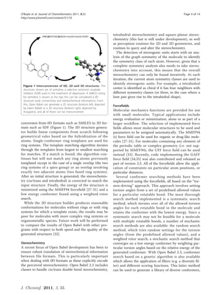 O’Boyle et al. Journal of Cheminformatics 2011, 3:33                                                                       Page 4 of 14
http://www.jcheminf.com/content/3/1/33




                                                                         tetrahedral stereochemistry and square-planar stereo-
                                                                         chemistry (this last is still under development), as well
                                                                         as perception routines for 2D and 3D geometries, and
                                                                         routines to query and alter the stereochemistry.
                                                                            The detection of stereogenic units starts with an ana-
                                                                         lysis of the graph symmetry of the molecule to identify
                                                                         the symmetry class of each atom. However, given that a
                                                                         complete symmetry analysis also needs to take stereo-
                                                                         chemistry into account, this means that the overall
                                                                         stereochemistry can only be found iteratively. At each
                                                                         iteration, the current atom symmetry classes are used to
                                                                         identify stereogenic units. For example, a tetrahedral
 Figure 1 Interconversion of 0D, 2D and 3D structures. The
 structures shown are of sertraline, a selective serotonin reuptake
                                                                         center is identified as chiral if it has four neighbors with
 inhibitor (SSRI) used in the treatment of depression. A SMILES string   different symmetry classes (or three, in the case where a
 for sertraline is shown at the top; this can be considered a 0D         lone pair gives rise to the tetrahedral shape).
 structure (only connectivity and stereochemical information). From
 this, Open Babel can generate a 2D structure (bottom left, depicted     Forcefields
 by Open Babel) or a 3D structure (bottom right, depicted by
 Avogadro), and all of these can be interconverted.                      Molecular mechanics functions are provided for use
                                                                         with small molecules. Typical applications include
                                                                         energy evaluation or minimization, alone or as part of a
conversion from 0D formats such as SMILES to 3D for-                     larger workflow. The selection of implemented force
mats such as SDF (Figure 1). The 3D structure genera-                    fields allows most molecular structures to be used and
tor builds linear components from scratch following                      parameters to be assigned automatically. The MMFF94
geometrical rules based on the hybridization of the                      (s) force field can be used for organic or drug-like mole-
atoms. Single-conformer ring templates are used for                      cules [27-31]. For molecules containing any element of
ring systems. The template matching algorithm iterates                   the periodic table or complex geometry (i.e. not sup-
through the templates from largest to smallest searching                 ported by MMFF94), the UFF force field can be used
for matches. If a match is found, the algorithm con-                     instead [33]. Recently, code implementing the GAFF
tinues but will not match any ring atoms previously                      force field [34,35] was also contributed and released as
templated except in the case of a single overlap (the two                part of version 2.3. All of the forcefields allow the appli-
ring systems of a spiro group) or an overlap involving                   cation of constraints on particular atom positions, or
exactly two adjacent atoms (two fused ring systems).                     particular distances.
After an initial structure is generated, the stereochemis-                  Several conformer searching methods have been
try (cis/trans and tetrahedral) is corrected to match the                implemented using the forcefields, all based on the “tor-
input structure. Finally, the energy of the structure is                 sion-driving” approach. This approach involves setting
minimized using the MMFF94 forcefield [27-31] and a                      torsion angles from a set of predefined allowed values
low energy conformer found using a weighted rotor                        for a particular rotatable bond. The most thorough
search.                                                                  search method implemented is a systematic search
  While the 3D structure builder produces reasonable                     method, which iterates over all of the allowed torsion
conformations for molecules without rings or with ring                   angles for each rotatable bond in the molecule and
systems for which a template exists, the results may be                  retains the conformer with the lowest energy. Since a
poor for molecules with more complex ring systems or                     systematic search may not be feasible for a molecule
organometallic species. Future work will be performed                    with multiple rotatable bonds, a number of stochastic
to compare the results of Open Babel with other pro-                     search methods are also available: the random search
grams with respect to both speed and the quality of the                  method, which tries random settings for the torsion
generated structures [32].                                               angles (from the predefined allowed values), and a
                                                                         weighted rotor search, a stochastic search method that
Stereochemistry                                                          converges on a low energy conformer by weighting par-
A recent focus of Open Babel development has been to                     ticular torsion angles based on the relative energy of the
ensure robust translation of stereochemical information                  generated conformer. With Open Babel 2.3, conformer
between file formats. This is particularly important                     search based on a genetic algorithm is also available
when dealing with 0D formats as these explicitly encode                  which allows the application of filters (e.g. a diversity fil-
the perceived stereochemistry. Open Babel 2.3 includes                   ter) and different scoring functions. This latter method
classes to handle cis/trans double bond stereochemistry,                 can be used to generate a library of diverse conformers,



J. Cheminf. 2011, 3, 33.
 