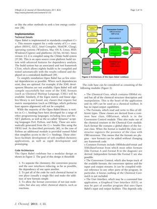 O’Boyle et al. Journal of Cheminformatics 2011, 3:33                                                              Page 5 of 14
http://www.jcheminf.com/content/3/1/33




or like the other methods to seek a low energy confor-
mer [36].

Implementation
Technical Details
Open Babel is implemented in standards-compliant C+
+. This ensures support for a wide variety of C++ com-
pilers (MSVC, GCC, Intel Compiler, MinGW, Clang),
operating systems (Windows, Mac OS X, Linux, BSD,
Windows/Cygwin) and platforms (32-bit, 64-bit). Since
version 2.3, it is compiled using the CMake build system
[37,38]. This is an open-source cross-platform build sys-
tem with advanced features for dependency analysis.
The build system has an associated unit test framework
CTest, which allows nightly builds to be compiled and
tested automatically with the results collated and dis-
played on a centralized dashboard [39].
                                                              Figure 2 Architecture of the Open Babel codebase.
  To simplify installation Open Babel has as few exter-
nal dependencies as possible. Where such dependencies
exist, they are optional. For example, if the XML devel-       The code base can be considered as consisting of the
opment libraries are not available, Open Babel will still    following modules (Figure 2):
compile successfully but none of the XML formats
(such as Chemical Markup Language, CML) will be                 • The Chemical Core, which contains OBMol etc.
available. Similarly, if the Eigen matrix and linear alge-      and has all of the chemical structure description and
bra library is not found, any classes that require fast         manipulation. This is the heart of the application
matrix manipulation (such as OBAlign, which performs            and its API can be used as a chemical toolbox. It
least squares alignment) will not be compiled.                  has no input/output capabilities.
  While the majority of the Open Babel library is writ-         • The Formats, which read and write to files of dif-
ten in C++, bindings have been developed for a range of         ferent types. These classes are derived from a com-
other programming languages, including Java and the .           mon base class, OBFormat, which is in the
NET platform, as well as the so-called “dynamic” script-        Conversion Control module. They also make use of
ing languages Perl, Python, and Ruby. These are auto-           the chemical routines in the Chemical Core module.
matically generated from the C++ header files using the         Each format file contains a global object of the for-
SWIG tool. As described previously [40], in the case of         mat class. When the format is loaded the class con-
Python an additional module is provided named Pybel             structor registers the presence of the class with
that simplifies access to the C++ bindings. These inter-        OBConversion. This means that the formats are plu-
faces facilitate development of web-enabled chemistry           gins - new formats can be added without changing
applications, as well as rapid development and                  any framework code.
prototyping.                                                    • Common Formats include OBMoleculeFormat and
                                                                XMLBaseFormat from which most other formats
Code Architecture                                               (like Format A and Format B in the diagram) are
The Open Babel codebase has a modular design as                 derived. Independent formats like Format C are also
shown in Figure 2. The goal of this design is threefold:        possible.
                                                                • The Conversion Control, which also keeps track of
    1. To separate the chemistry, the conversion process        the available formats, the conversion options and the
    and the user interfaces reducing, as far as possible,       input and output streams. It can be compiled with-
    the dependency of one upon another.                         out reference to any other parts of the program. In
    2. To put all of the code for each chemical format in       particular, it knows nothing of the Chemical Core:
    one place (usually a single file) and make the addi-        mol.h is not included.
    tion of new formats simple.                                 • The User Interface, which may be a command line
    3. To allow the format conversion of not just mole-         application, a Graphical User Interface (GUI), or
    cules, but also any other chemical objects, such as         may be part of another program that uses Open
    reactions.                                                  Babel’s input and output facilities. This depends only




J. Cheminf. 2011, 3, 33.
 