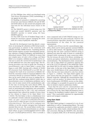 O’Boyle et al. Journal of Cheminformatics 2011, 3:33                                                          Page 7 of 14
http://www.jcheminf.com/content/3/1/33




    (2) The OBAlign class, which was developed using
    Test-Driven Development (TDD) methodology, is
    run against its test suite.
    (3) Handling of symmetry is validated by converting
    several test cases between SMILES, 2D and 3D SDF,
    and InChI (there are also several test programs with
    unit tests for the individual stereo classes in the
    API).
    (4) The SMARTS parser is tested using over 250            Figure 4 The two failures found in the validation test for
                                                              reading/writing SMILES.
    valid and invalid SMARTS patterns, and the
    SMARTS matcher is tested using 125 basic
    SMARTS patterns.
    (5) The LSSR (Least Set of Smallest Rings) code is       meso compound and so both SMILES strings are cor-
    tested for invariance against changing the atom          rect and represent the same molecule. However the
    order for a series of polycyclic molecules.              canonicalization algorithm should have chosen one
                                                             stereochemistry or the other for the canonical
  Recently the development team has placed a major           representation.
focus on increasing the robustness of file format transla-      Another area of focus was the canonicalization algo-
tion particularly in relation to the commonly used           rithm, which can be used to generate canonical SMILES
SMILES and MDL Molfile formats. Translating between          as well as other formats. The algorithm can be tested by
these formats requires accurate stereochemistry percep-      ensuring that the same canonical SMILES string is
tion, inference of implicit hydrogens, and kekulization of   obtained even when the order of atoms in a molecule is
delocalized systems. While it is difficult to ensure that    changed (while retaining the same connection table).
any complex piece of code is free of bugs, and Open          The test stresses all areas of the library, including aro-
Babel is no exception, validation procedures can be car-     maticity perception, kekulization, stereochemistry, and
ried out to assess the current level of performance and      canonicalization. The development of the canonicaliza-
to find additional test cases that expose bugs. The fol-     tion code in Open Babel was guided by applying this
lowing procedure was used to guide the rewriting of          test to the 5,151,179 molecules in the eMolecules catalo-
stereochemistry code in Open Babel, a project that           gue (dated 2011-01-02) with 10 random shuffles of the
began in early 2009. Starting with a dataset of 18,084       atom order. At the time of the Open Babel 2.2.3 release,
3D structures from PubChem3D as an SDF file, we              there were 24,404 failures of the canonicalization algo-
compared the result of (a) conversion to SMILES, fol-        rithm; this has now been reduced to only four (shown
lowed by conversion of that to Canonical SMILES to (b)       in Figure 5, < 0.001%). The Open Babel nightly test
conversion directly to Canonical SMILES. This proce-         suite ensures that this test passes for a number of pro-
dure can be used to flush out errors in reading the ori-     blematic molecules. Although the canonicalization algo-
ginal SDF file, reading/writing SMILES (either due to        rithm is still not perfect, we believe that the current
stereochemistry errors or kekulization problems), and is     level of performance (99.99992% success on the eMole-
also a test (to some extent) of the canonicalization code.   cules catalogue) is acceptable for general use and with
At the time of starting this work (March 2009), the          time we intend to improve performance further.
error rate found was 1424 (8%); by Oct 2009, combined           Given that the error rate for canonicalization and
work on stereochemistry, kekulization and canonicaliza-      handling of stereochemistry is now quite low, the next
tion had reduced this to 190 (~1%), and continued            area of focus for the Open Babel development team is
improvements have reduced the number of errors down          to improve the handling of implicit valence for “unusual
to two (shown in Figure 4) for Open Babel 2.3.1              atoms.” This is particularly important for organometallic
(~0.01%). The first failure is due to a kekulization error   species and inorganic complexes.
in a polycyclic aromatic molecule incorporating heteroa-
toms: (a) gave c1ccc2c(c1)c1[nH][nH]c3c4c1c(c2)              Using Open Babel
ccc4cc1c3cccc1 while (b) gave c1ccc2c(c1)c1nnc3c4c1c         Applications
(c2)ccc4cc1c3cccc1. This error led to confusion over         The Open Babel package is composed of a set of user
whether or not the aromatic nitrogens have hydrogens         applications as well as a programming library. The main
attached (they do not). The second failure involves con-     command line application provided is obabel (a small
fusion over the canonical stereochemistry at a bridge-       upgrade on the earlier babel), which facilitates file for-
head carbon: (a) gave C1CN2[C@@H](C1)CCC2 while              mat conversion, filtering (by SMARTS, title, descriptor
(b) gave C1CN2[C@H](C1)CCC2. This is actually a              value, or property field), 3D or 2D structure generation,



J. Cheminf. 2011, 3, 33.
 