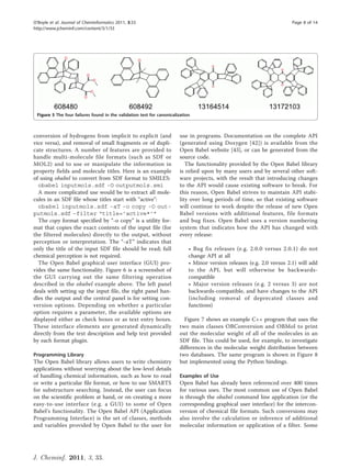 O’Boyle et al. Journal of Cheminformatics 2011, 3:33                                                                     Page 8 of 14
http://www.jcheminf.com/content/3/1/33




 Figure 5 The four failures found in the validation test for canonicalization.



conversion of hydrogens from implicit to explicit (and                  use in programs. Documentation on the complete API
vice versa), and removal of small fragments or of dupli-                (generated using Doxygen [42]) is available from the
cate structures. A number of features are provided to                   Open Babel website [43], or can be generated from the
handle multi-molecule file formats (such as SDF or                      source code.
MOL2) and to use or manipulate the information in                          The functionality provided by the Open Babel library
property fields and molecule titles. Here is an example                 is relied upon by many users and by several other soft-
of using obabel to convert from SDF format to SMILES:                   ware projects, with the result that introducing changes
  obabel inputmols.sdf -O outputmols.smi                                to the API would cause existing software to break. For
  A more complicated use would be to extract all mole-                  this reason, Open Babel strives to maintain API stabi-
cules in an SDF file whose titles start with “active":                  lity over long periods of time, so that existing software
  obabel inputmols.sdf -aT -o copy -O out-                              will continue to work despite the release of new Open
putmols.sdf –filter “title=’active*’”                                   Babel versions with additional features, file formats
  The copy format specified by “-o copy” is a utility for-              and bug fixes. Open Babel uses a version numbering
mat that copies the exact contents of the input file (for               system that indicates how the API has changed with
the filtered molecules) directly to the output, without                 every release:
perception or interpretation. The “-aT” indicates that
only the title of the input SDF file should be read; full                    • Bug fix releases (e.g. 2.0.0 versus 2.0.1) do not
chemical perception is not required.                                         change API at all
  The Open Babel graphical user interface (GUI) pro-                         • Minor version releases (e.g. 2.0 versus 2.1) will add
vides the same functionality. Figure 6 is a screenshot of                    to the API, but will otherwise be backwards-
the GUI carrying out the same filtering operation                            compatible
described in the obabel example above. The left panel                        • Major version releases (e.g. 2 versus 3) are not
deals with setting up the input file, the right panel han-                   backwards-compatible, and have changes to the API
dles the output and the central panel is for setting con-                    (including removal of deprecated classes and
version options. Depending on whether a particular                           functions)
option requires a parameter, the available options are
displayed either as check boxes or as text entry boxes.                   Figure 7 shows an example C++ program that uses the
These interface elements are generated dynamically                      two main classes OBConversion and OBMol to print
directly from the text description and help text provided               out the molecular weight of all of the molecules in an
by each format plugin.                                                  SDF file. This could be used, for example, to investigate
                                                                        differences in the molecular weight distribution between
Programming Library                                                     two databases. The same program is shown in Figure 8
The Open Babel library allows users to write chemistry                  but implemented using the Python bindings.
applications without worrying about the low-level details
of handling chemical information, such as how to read                   Examples of Use
or write a particular file format, or how to use SMARTS                 Open Babel has already been referenced over 400 times
for substructure searching. Instead, the user can focus                 for various uses. The most common use of Open Babel
on the scientific problem at hand, or on creating a more                is through the obabel command line application (or the
easy-to-use interface (e.g. a GUI) to some of Open                      corresponding graphical user interface) for the intercon-
Babel’s functionality. The Open Babel API (Application                  version of chemical file formats. Such conversions may
Programming Interface) is the set of classes, methods                   also involve the calculation or inference of additional
and variables provided by Open Babel to the user for                    molecular information or application of a filter. Some




J. Cheminf. 2011, 3, 33.
 