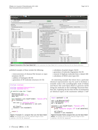 O’Boyle et al. Journal of Cheminformatics 2011, 3:33                                                                            Page 9 of 14
http://www.jcheminf.com/content/3/1/33




 Figure 6 Screenshot of the Open Babel GUI. In the screenshot, the Open Babel GUI is running on Bio-Linux 6.0, an Ubuntu derivative.


published examples of these include the following:                          •   calculation of partial charges [54,55]
                                                                            •   generation of molecular fingerprints [56-59]
    • interconversion of chemical file formats or repre-                    •   removal of duplicate molecules from a dataset [60]
    sentations [44-47]                                                      •   calculation of MOL2 atom types [61]
    • addition of hydrogens [48-50]
    • generation of 3D molecular structures [51-53]                       An interesting example that shows how a particular
                                                                        chemical representation may be used to facilitate a
                                                                        scientific study is the crystallographic study of Fábián
                                                                        and Brock who used Open Babel to generate InChI
                                                                        strings for molecules in the Cambridge Structural Data-
                                                                        base [62]. Exploiting the fact that InChIs of enantiomers
                                                                        are identical expect at the enantiomer sublayer ("/m0”




 Figure 7 Example C++ program that uses the Open Babel                    Figure 8 Example Python program that uses the Open Babel
 library. The program prints out the molecular weight of each             library. The program prints out the molecular weight of each
 molecule in the SDF file “dataset.sdf”.                                  molecule in the SDF file “dataset.sdf”.




J. Cheminf. 2011, 3, 33.
 