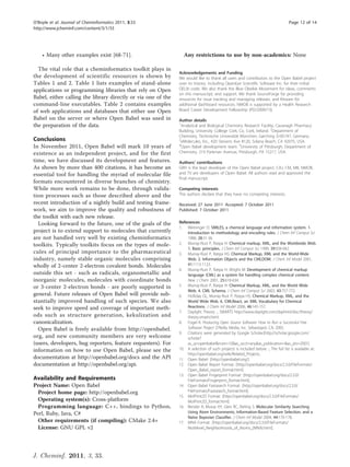 O’Boyle et al. Journal of Cheminformatics 2011, 3:33                                                                               Page 12 of 14
http://www.jcheminf.com/content/3/1/33




    • Many other examples exist [68-71].                         Any restrictions to use by non-academics: None

  The vital role that a cheminformatics toolkit plays in
                                                               Acknowledgements and Funding
the development of scientific resources is shown by            We would like to thank all users and contributors to the Open Babel project
Tables 1 and 2. Table 1 lists examples of stand-alone          over its history, including OpenEye Scientific Software Inc. for their initial
applications or programming libraries that rely on Open        OELib code. We also thank the Blue Obelisk Movement for ideas, comments
                                                               on this manuscript, and support. We thank SourceForge for providing
Babel, either calling the library directly or via one of the   resources for issue tracking and managing releases, and Kitware for
command-line executables. Table 2 contains examples            additional dashboard resources. NMOB is supported by a Health Research
of web applications and databases that either use Open         Board Career Development Fellowship (PD/2009/13).
Babel on the server or where Open Babel was used in            Author details
the preparation of the data.                                   1
                                                                Analytical and Biological Chemistry Research Facility, Cavanagh Pharmacy
                                                               Building, University College Cork, Co. Cork, Ireland. 2Department of
                                                               Chemistry, Technische Universität München, Garching D-85747, Germany.
Conclusions                                                    3
                                                                eMolecules, Inc., 420 Stevens Ave #120, Solana Beach, CA 92075, USA.
In November 2011, Open Babel will mark 10 years of             4
                                                                Open Babel development team. 5University of Pittsburgh, Department of
existence as an independent project, and for the first         Chemistry, 219 Parkman Avenue, Pittsburgh, PA 15217, USA.
time, we have discussed its development and features.          Authors’ contributions
As shown by more than 400 citations, it has become an          GRH is the lead developer of the Open Babel project. CAJ, CM, MB, NMOB,
essential tool for handling the myriad of molecular file       and TV are developers of Open Babel. All authors read and approved the
                                                               final manuscript.
formats encountered in diverse branches of chemistry.
While more work remains to be done, through valida-            Competing interests
tion processes such as those described above and the           The authors declare that they have no competing interests.
recent introduction of a nightly build and testing frame-      Received: 27 June 2011 Accepted: 7 October 2011
work, we aim to improve the quality and robustness of          Published: 7 October 2011
the toolkit with each new release.
  Looking forward to the future, one of the goals of the       References
                                                               1. Weininger D: SMILES, a chemical language and information system. 1.
project is to extend support to molecules that currently           Introduction to methodology and encoding rules. J Chem Inf Comput Sci
are not handled very well by existing cheminformatics              1988, 28:31-36.
toolkits. Typically toolkits focus on the types of mole-       2. Murray-Rust P, Rzepa H: Chemical markup, XML, and the Worldwide Web.
                                                                   1. Basic principles. J Chem Inf Comput Sci 1999, 39:928-942.
cules of principal importance to the pharmaceutical            3. Murray-Rust P, Rzepa HS: Chemical Markup, XML and the World-Wide
industry, namely stable organic molecules comprising               Web. 2. Information Objects and the CMLDOM. J Chem Inf Model 2001,
wholly of 2-center 2-electron covalent bonds. Molecules            41:1113-1123.
                                                               4. Murray-Rust P, Rzepa H, Wright M: Development of chemical markup
outside this set - such as radicals, organometallic and            language (CML) as a system for handling complex chemical content.
inorganic molecules, molecules with coordinate bonds               New J Chem 2001, 25:618-634.
or 3-center 2-electron bonds - are poorly supported in         5. Murray-Rust P, Rzepa H: Chemical Markup, XML, and the World Wide
                                                                   Web. 4. CML Schema. J Chem Inf Comput Sci 2003, 43:757-772.
general. Future releases of Open Babel will provide sub-       6. Holliday GL, Murray-Rust P, Rzepa HS: Chemical Markup, XML, and the
stantially improved handling of such species. We also              World Wide Web. 6. CMLReact, an XML Vocabulary for Chemical
seek to improve speed and coverage of important meth-              Reactions. J Chem Inf Model 2006, 46:145-157.
                                                               7. Daylight Theory: :, SMARTS http://www.daylight.com/dayhtml/doc/theory/
ods such as structure generation, kekulization and                 theory.smarts.html.
canonicalization.                                              8. Fogel K: Producing Open Source Software: How to Run a Successful Free
  Open Babel is freely available from http://openbabel.            Software Project O’Reilly Media, Inc. Sebastopol, CA; 2005.
                                                               9. Citations were generated by Google Scholar:[http://scholar.google.com/
org, and new community members are very welcome                    scholar?
(users, developers, bug reporters, feature requesters). For        as_q=openbabel&num=10&as_occt=any&as_publication=&as_ylo=2001].
information on how to use Open Babel, please see the           10. A selection of such projects is included below. :, The full list is available at:
                                                                   http://openbabel.org/wiki/Related_Projects.
documentation at http://openbabel.org/docs and the API         11. Open Babel: :[http://openbabel.org/].
documentation at http://openbabel.org/api.                     12. Open Babel Report Format: :[http://openbabel.org/docs/2.3.0/FileFormats/
                                                                   Open_Babel_report_format.html].
                                                               13. Open Babel Fingerprint Format: :[http://openbabel.org/docs/2.3.0/
Availability and Requirements                                      FileFormats/Fingerprint_format.html].
Project Name: Open Babel                                       14. Open Babel Fastsearch Format: :[http://openbabel.org/docs/2.3.0/
  Project home page: http://openbabel.org                          FileFormats/Fastsearch_format.html].
                                                               15. MolPrint2D Format: :[http://openbabel.org/docs/2.3.0/FileFormats/
  Operating system(s): Cross-platform                              MolPrint2D_format.html].
  Programming language: C++, bindings to Python,               16. Bender A, Mussa HY, Glen RC, Reiling S: Molecular Similarity Searching
Perl, Ruby, Java, C#                                               Using Atom Environments, Information-Based Feature Selection, and a
                                                                   Naïve Bayesian Classifier. J Chem Inf Model 2004, 44:170-178.
  Other requirements (if compiling): CMake 2.4+                17. MNA Format: :[http://openbabel.org/docs/2.3.0/FileFormats/
  License: GNU GPL v2                                              Multilevel_Neighborhoods_of_Atoms_(MNA).html].




J. Cheminf. 2011, 3, 33.
 