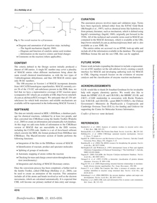 G.L.Holliday et al.



                  R               R'
                                                  R                 R'         CURATION
                                                                               The annotation process involves input and validation steps. Terms
          H                                                                    have been rigorously deﬁned either from the IUPAC Gold Book
H             +
      O                                                       N
                                                                         R''
                                                                               (McNaught et al., 1997), such as chemical terms like hydrolysis, or
                              N
                                                  O      O
                                                              H                from primary literature, such as mechanism, which is deﬁned using
                  O               R''
                                                         H                     Ingold’s terminology (Ingold, 1969), originally put forward in the
                                                                               1930s. All of the technical and scientiﬁc terms used in MACiE are
Fig. 1. The overall reaction for a b-lactamase.                                contained in the MACiE dictionary, which is available at the URL
                                                                               http://www-mitchell.ch.cam.ac.uk/macie/glossary.html and is also
     Diagram and annotation of all reaction steps, including:                 available as a raw XML ﬁle.
      —The Ingold mechanism (Ingold, 1969)                                        The entries online are accessed via an HTML look-up table and
      —Diagram and function of catalytic amino acid residues                   include all of the information available in the database. The original
      —Information on the reactive centres and bond changes                    ISIS/Base format ﬁle and the raw CML ﬁles can be supplied.
     Comments on the reaction (where applicable).

CONTENT                                                                        FUTURE WORK




                                                                                                                                                                       Downloaded from http://bioinformatics.oxfordjournals.org/ by guest on October 22, 2011
The criteria deﬁned in the Design section initially produced a                 Future work includes expanding the dataset to include a representat-
dataset of 100 entries. A single EC number may cover a plurality               ive set of EC numbers (at the sub-subclass level), creating a search
of MACiE entries when different mechanisms bring about the                     interface for MACiE and developing authoring tools for MACiE
same overall chemical transformation, as with the two types of                 in CML. Ongoing research focuses on the evolution of enzyme
3-dehydroquinate dehydratase, and thus 100 MACiE entries span                  catalysis and the classiﬁcation of enzyme reaction mechanisms.
only 96 EC numbers.
   The 100 enzymes in Version 1 of MACiE incorporate domains
from 140 CATH homologous superfamilies. MACiE currently cov-                   ACKNOWLEDGEMENTS
ers 56 of the 174 EC sub-subclasses present in the PDB, thus, we               G.J.B. would like to thank Dr Jonathan Goodman for his invaluable
feel that we have a representative coverage of EC reaction space               help with organic chemistry queries. We would also like to
(comparative EC wheels are available at URL http://www-mitchell.               thank the EPSRC (G.L.H. and J.B.O.M.), the BBSRC (G.J.B. and
ch.cam.ac.uk/macie/ECCoverage/). We anticipate that all 158 sub-               J.M.T.—CASE studentship in association with Roche Products
subclasses for which both structures and reliable mechanisms are               Ltd; N.M.O.B. and J.B.O.M.—grant BB/C51320X/1), the Chilean
available will be represented in the forthcoming MACiE Version 2.                                                       ´
                                                                               Government’s Ministerio de Planificacion y Cooperacion and´
                                                                               Cambridge Overseas Trust (D.E.A.) for funding and Unilever for
SOFTWARE                                                                       supporting the Centre for Molecular Science Informatics.
The data are initially entered in MDL’s ISIS/Base, a database pack-            Conflict of Interest: none declared.
age for chemical reactions, validated by at least two people, and
then converted into CMLReact using the Jumbo Toolkit (Wakelin
et al., 2005) to create an information and semantically rich database.
                                                                               REFERENCES
At this stage we add extra ﬁelds of information to the CMLReact
version of MACiE that are unavailable in the ISIS version,                     Bartlett,G.J. et al. (2002) Analysis of catalytic residues in enzyme active sites.
                                                                                   J. Mol. Biol., 324, 105–121.
including the CATH code. Jumbo is a set of Java-based software
                                                                               Berman,H.M. et al. (2000) The Protein Data Bank. Nucleic Acids Res., 28, 235–242.
which converts the MDL ﬁle format produced from ISIS/Base into                 Holliday,G.L. et al. (2004) CMLSnap: animated reaction mechanisms. Internet
CMLReact. The MacieConverter section of Jumbo performs the                         J. Chem., 7, Article 4.
following functions:                                                           Ingold,C.K. (1969) Structure and Mechanism in Organic Chemistry. 2nd edn, Cornell
                                                                                   University Press, Ithaca, NY, Chapters 5–15.
     Integration of the files in the ISIS/Base version of MACiE               Kanehisa,M. et al. (2004) The KEGG resource for deciphering the genome. Nucleic
                                                                                   Acids Res., 32, D277–D280.
     Identification of reactant, product and spectator molecules              McNaught,A.D. and Wilkinson,A. (1997) International Union of Pure and Applied
     Splitting of groups of molecules                                             Chemistry Compendium of Chemical Terminology (‘‘The Gold Book’’). 2nd edn,
                                                                                   ISBN 0-8-654-26848.
     Automatic mapping of atoms within the reaction                           Nagano,N. (2005) EzCatDB: the Enzyme Catalytic-mechanism Database. Nucleic
     Checking for mass and charge conservation throughout the reac-               Acids Res., 33, D407–D412.
                                                                               Orengo,C.A. et al. (1997) CATH—a hierarchic classiﬁcation of protein domain
      tion (stoichiometry)                                                         structures. Structure, 5, 1093–1108.
     Integration and checking of MACiE Dictionary entries.                    Pegg,S.C-H. et al. (2005) Representing structure-function relationships in mechanis-
                                                                                   tically diverse enzyme superfamilies. Pac. Symp. Biocomput., 358–369.
Once the conversion process has been completed, a further tool in              Porter,C.T. et al. (2004) The Catalytic Site Atlas: a resource of catalytic sites and
the Jumbo Toolkit, called CMLSnap (Holliday et al., 2004), can                     residues identiﬁed in enzymes using structural data. Nucleic Acids Res., 32,
be used to create an animation of the reaction. This animation                     D129–D133.
                                                                               Schomburg,I. et al. (2004) BRENDA, the enzyme database: updates and major new
includes all of the atoms and bonds involved as well as the electron               developments. Nucleic Acids Res., 32, D431–D433.
movements, which are calculated automatically. It is expected that             Wakelin,J. et al. (2005) CML tools and information ﬂow in atomic scale simulations.
CML will become our primary method of data entry and storage.                      Mol. Simul., 31, 315–322.



4316


    Bioinformatics. 2005, 21, 4315-4316.
 