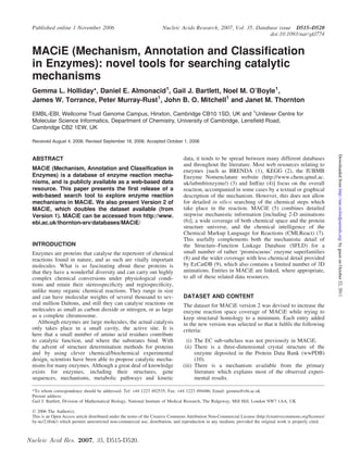 Published online 1 November 2006                                     Nucleic Acids Research, 2007, Vol. 35, Database issue D515–D520
                                                                                                                  doi:10.1093/nar/gkl774


 MACiE (Mechanism, Annotation and Classification
 in Enzymes): novel tools for searching catalytic
 mechanisms
 Gemma L. Holliday*, Daniel E. Almonacid1, Gail J. Bartlett, Noel M. O’Boyle1,
 James W. Torrance, Peter Murray-Rust1, John B. O. Mitchell1 and Janet M. Thornton

 EMBL-EBI, Wellcome Trust Genome Campus, Hinxton, Cambridge CB10 1SD, UK and 1Unilever Centre for
 Molecular Science Informatics, Department of Chemistry, University of Cambridge, Lensfield Road,
 Cambridge CB2 1EW, UK

 Received August 4, 2006; Revised September 18, 2006; Accepted October 1, 2006




                                                                                                                                                               Downloaded from http://nar.oxfordjournals.org/ by guest on October 22, 2011
 ABSTRACT                                                                        data, it tends to be spread between many different databases
                                                                                 and throughout the literature. Most web resources relating to
 MACiE (Mechanism, Annotation and Classification in                              enzymes [such as BRENDA (1), KEGG (2), the IUBMB
 Enzymes) is a database of enzyme reaction mecha-                                Enzyme Nomenclature website (http://www.chem.qmul.ac.
 nisms, and is publicly available as a web-based data                            uk/iubmb/enzyme/) (3) and IntEnz (4)] focus on the overall
 resource. This paper presents the first release of a                            reaction, accompanied in some cases by a textual or graphical
 web-based search tool to explore enzyme reaction                                description of the mechanism. However, this does not allow
 mechanisms in MACiE. We also present Version 2 of                               for detailed in silico searching of the chemical steps which
 MACiE, which doubles the dataset available (from                                take place in the reaction. MACiE (5) combines detailed
 Version 1). MACiE can be accessed from http://www.                              stepwise mechanistic information [including 2-D animations
 ebi.ac.uk/thornton-srv/databases/MACiE/                                         (6)], a wide coverage of both chemical space and the protein
                                                                                 structure universe, and the chemical intelligence of the
                                                                                 Chemical Markup Language for Reactions (CMLReact) (7).
                                                                                 This usefully complements both the mechanistic detail of
 INTRODUCTION                                                                    the Structure–Function Linkage Database (SFLD) for a
 Enzymes are proteins that catalyse the repertoire of chemical                   small number of rather ‘promiscuous’ enzyme superfamilies
 reactions found in nature, and as such are vitally important                    (8) and the wider coverage with less chemical detail provided
 molecules. What is so fascinating about these proteins is                       by EzCatDB (9), which also contains a limited number of 3D
 that they have a wonderful diversity and can carry out highly                   animations. Entries in MACiE are linked, where appropriate,
 complex chemical conversions under physiological condi-                         to all of these related data resources.
 tions and retain their stereospeciﬁcity and regiospeciﬁcity,
 unlike many organic chemical reactions. They range in size
 and can have molecular weights of several thousand to sev-                      DATASET AND CONTENT
 eral million Daltons, and still they can catalyse reactions on                  The dataset for MACiE version 2 was devised to increase the
 molecules as small as carbon dioxide or nitrogen, or as large                   enzyme reaction space coverage of MACiE while trying to
 as a complete chromosome.                                                       keep structural homology to a minimum. Each entry added
    Although enzymes are large molecules, the actual catalysis                   in the new version was selected so that it fulﬁls the following
 only takes place in a small cavity, the active site. It is                      criteria:
 here that a small number of amino acid residues contribute
 to catalytic function, and where the substrates bind. With                        (i) The EC sub-subclass was not previously in MACiE.
 the advent of structure determination methods for proteins                       (ii) There is a three-dimensional crystal structure of the
 and by using clever chemical/biochemical experimental                                 enzyme deposited in the Protein Data Bank (wwPDB)
 design, scientists have been able to propose catalytic mecha-                         (10).
 nisms for many enzymes. Although a great deal of knowledge                      (iii) There is a mechanism available from the primary
 exists for enzymes, including their structures, gene                                  literature which explains most of the observed experi-
 sequences, mechanisms, metabolic pathways and kinetic                                 mental results.

 *To whom correspondence should be addressed. Tel: +44 1223 492535; Fax: +44 1223 494486; Email: gemma@ebi.ac.uk
 Present address:
 Gail J. Bartlett, Division of Mathematical Biology, National Institute of Medical Research, The Ridgeway, Mill Hill, London NW7 1AA, UK

 Ó 2006 The Author(s).
 This is an Open Access article distributed under the terms of the Creative Commons Attribution Non-Commercial License (http://creativecommons.org/licenses/
 by-nc/2.0/uk/) which permits unrestricted non-commercial use, distribution, and reproduction in any medium, provided the original work is properly cited.



Nucleic Acid Res. 2007, 35, D515-D520.
 