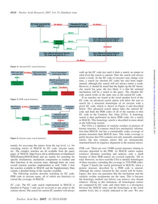 D518     Nucleic Acids Research, 2007, Vol. 35, Database issue




Figure 4. Advanced EC search heuristics.




                                                                                                                                  Downloaded from http://nar.oxfordjournals.org/ by guest on October 22, 2011
                                                                 walk up the EC code tree until it ﬁnds a match, no matter at
                                                                 what level the search is entered. Thus the search will always
                                                                 return a result. As the EC code of enzymes may change over
                                                                 time, a search for obsolete EC codes has also been imple-
                                                                 mented, although this search will not always return a result.
                                                                 However, it should be noted that the higher up the EC hierar-
                                                                 chy search has gone, the less likely it is that the returned
                                                                 mechanism will be a match to the query. The obsolete EC
                                                                 code search works in the same way as the current EC code.
                                                                    If no matches are found at the serial number level of the
Figure 5. PDB search heuristics.
                                                                 EC code, an advanced search option will allow the user to
                                                                 search for a structural homologue of an enzyme with a
                                                                 given EC code, which is shown in Figure 4 and described
                                                                 below. This advanced search option takes the entered EC
                                                                 code and ﬁnds the PDB codes of all of the matches to that
                                                                 EC code in the Catalytic Site Atlas (CSA). A homology
                                                                 search is then performed on those PDB codes for a match
                                                                 in MACiE. This homology search is described in more detail
                                                                 in the following section.
                                                                    The CSA is a database of catalytic residues in proteins of
                                                                 known structure. It contains much less mechanistic informa-
                                                                 tion than MACiE, but has a considerably wider coverage of
                                                                 protein structures than MACiE does. This wider coverage is
Figure 6. Enzyme name search heuristics.
                                                                 partly because the CSA contains not only manually annotated
                                                                 entries, but also contains entries that are automatically
                                                                 annotated based on sequence alignment to the manual entries.
mainly for accessing the entries from the top level, i.e. for
searching entries in MACiE by EC code, enzyme name,              PDB code. There are over 19 000 crystal structures relating to
etc. The complex searches are all available from the query       enzymes deposited in the PDB. As MACiE entries require
pages of MACiE (http://www.ebi.ac.uk/thornton-srv/databases/     extensive literature searching and analysis, only a small
MACiE/queryMACiE.html) and are mainly for searching for          fraction of these PDB entries are covered explicitly, 202 in
speciﬁc mechanisms, mechanism components or residues and         total. However, we have used the CSA to identify homologues
their functions in the reaction steps, although there are some   of these enzymes, extending this coverage to 7528 PDB codes.
overall reaction searches implemented as well. Table 2 lists        Figure 5 details the search performed in MACiE, when a
the searches available in MACiE and the Supplementary Data       protein structure described by a PDB code is entered.
contain a detailed listing of the searches available.            Although the entries returned by this search will be homo-
   The following sections describe searching by EC code,         logues, this does not guarantee that the mechanism and the
PDB code or enzyme name, all of which use heuristics to          catalytic residue assignments are the same. This is because
extend the coverage of MACiE.                                    the homology method (see below) can retrieve very distant
                                                                 relatives. Owing to this limitation, all homologous entries
EC code. The EC code search implemented in MACiE is              are compared by EC code, and when there is a divergence
detailed in Figure 3 and can be accessed at any point in the     between the MACiE entry and the homologue at the serial
scheme shown. The search for current EC numbers will always      number level, this is clearly indicated to the user. We also


       Nucleic Acid Res. 2007, 35, D515-D520.
 