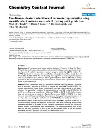Chemistry Central Journal
 Methodology                                                                                                                            Open Access
 Simultaneous feature selection and parameter optimisation using
 an artificial ant colony: case study of melting point prediction
 Noel M O'Boyle*1,2, David S Palmer1,3, Florian Nigsch1 and
 John BO Mitchell1

 Address: 1Unilever Centre for Molecular Science Informatics, Dept. of Chemistry, University of Cambridge, Lensfield Rd, Cambridge, CB2 1EW,
 UK, 2Cambridge Crystallographic Data Centre, 12 Union Rd, Cambridge, CB2 1EZ, UK and 3Department of Chemistry, Aarhus University, 8000
 Aarhus C, Denmark
 Email: Noel M O'Boyle* - baoilleach@gmail.com; David S Palmer - dsp@chem.au.dk; Florian Nigsch - fn211@cam.ac.uk;
 John BO Mitchell - jbom1@cam.ac.uk
 * Corresponding author




 Published: 29 October 2008                                                      Received: 1 August 2008
                                                                                 Accepted: 29 October 2008
 Chemistry Central Journal 2008, 2:21   doi:10.1186/1752-153X-2-21
 This article is available from: http://journal.chemistrycentral.com/content/2/1/21
 © 2007 O'Boyle et al
 This is an Open Access article distributed under the terms of the Creative Commons Attribution License (http://creativecommons.org/licenses/by/2.0),
 which permits unrestricted use, distribution, and reproduction in any medium, provided the original work is properly cited.




                   Abstract
                   Background: We present a novel feature selection algorithm, Winnowing Artificial Ant Colony
                   (WAAC), that performs simultaneous feature selection and model parameter optimisation for the
                   development of predictive quantitative structure-property relationship (QSPR) models. The
                   WAAC algorithm is an extension of the modified ant colony algorithm of Shen et al. (J Chem Inf
                   Model 2005, 45: 1024–1029). We test the ability of the algorithm to develop a predictive partial
                   least squares model for the Karthikeyan dataset (J Chem Inf Model 2005, 45: 581–590) of melting
                   point values. We also test its ability to perform feature selection on a support vector machine
                   model for the same dataset.
                   Results: Starting from an initial set of 203 descriptors, the WAAC algorithm selected a PLS model
                   with 68 descriptors which has an RMSE on an external test set of 46.6°C and R2 of 0.51. The
                   number of components chosen for the model was 49, which was close to optimal for this feature
                   selection. The selected SVM model has 28 descriptors (cost of 5, ε of 0.21) and an RMSE of 45.1°C
                   and R2 of 0.54. This model outperforms a kNN model (RMSE of 48.3°C, R2 of 0.47) for the same
                   data and has similar performance to a Random Forest model (RMSE of 44.5°C, R2 of 0.55).
                   However it is much less prone to bias at the extremes of the range of melting points as shown by
                   the slope of the line through the residuals: -0.43 for WAAC/SVM, -0.53 for Random Forest.
                   Conclusion: With a careful choice of objective function, the WAAC algorithm can be used to
                   optimise machine learning and regression models that suffer from overfitting. Where model
                   parameters also need to be tuned, as is the case with support vector machine and partial least
                   squares models, it can optimise these simultaneously. The moving probabilities used by the
                   algorithm are easily interpreted in terms of the best and current models of the ants, and the
                   winnowing procedure promotes the removal of irrelevant descriptors.




                                                                                                                                        Page 1 of 15
Chem. Cent. J. 2008, 2, 21.                                                                                       (page number not for citation purposes)
 