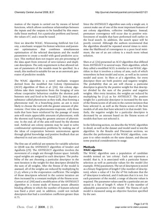 Chemistry Central Journal 2008, 2:21                                        http://journal.chemistrycentral.com/content/2/1/21



mation of the inputs is carried out by means of kernel           Since the ANTSELECT algorithm uses only a single ant, it
functions, which allows nonlinear relationships between          cannot make use of one of the most important features of
the inputs and the outputs to be handled by this essen-          ant colony algorithms, collective intelligence. Instead,
tially linear method. For a particular problem and kernel,       premature convergence will occur due to positive rein-
the values of C and ε must be tuned.                             forcement of models that have performed well earlier in
                                                                 the local search. In addition, the search space will be
Here we describe WAAC, Winnowing Artificial Ant Col-             poorly covered. Although the authors recommend that
ony, a stochastic wrapper for feature selection and param-       the algorithm should be repeated several times to mini-
eter optimisation that combines simultaneous                     mise the likelihood of convergence to a poor local mini-
optimisation of the selected descriptors and the model           mum, the use of an ant colony is a much more robust
parameters to create a model with good predictive accu-          solution.
racy. This method does not require any pre-processing of
the data apart from removal of zero-variance and dupli-          Shen et al. [26] presented an ACO algorithm that differed
cate descriptors. The only requirement is that allowed val-      from ANTSELECT in several ways. Their algorithm, which
ues of parameters of the models must be specified. As a          they called a modified ACO, is similar to our WAAC algo-
result, this method is suitable for use as an automatic gen-     rithm in that it involves a colony of ants, each of which
erator of predictive models.                                     remembers its best model and score, as well as its current
                                                                 model and score. In Shen et al.'s algorithm, for every
The WAAC algorithm is a novel stochastic wrapper                 descriptor there are both positive and negative weights.
derived from the modified Ant Colony Optimisation                The probability that an ant will choose a particular
(ACO) algorithm of Shen et al. [26]. Ant colony algo-            descriptor is given by the positive weight for that descrip-
rithms take their inspiration from the foraging of ants          tor divided by the sum of the positive and negative
whose cooperative behaviour enables the shortest path            weights. After every iteration, the weights are reduced by
between nest and food to be found [27]. Ants deposit a           multiplying by (1-ρ) as for ANTSELECT. The positive
substance called pheromone as they walk, thus forming a          weight for a particular descriptor is increased by the sum
pheromone trail. At a branching point, an ant is more            of the fitness scores of all ants in the current iteration that
likely to choose the trail with the greater amount of phe-       have selected it, as well as the fitness scores of the best
romone. Over time as pheromones evaporate, only those            models of all ants that have selected it in that model. Sim-
trails that have been reinforced by the passage of many          ilarly, the negative weight for a particular descriptor is
ants will retain appreciable amounts of pheromone, with          decreased by an amount based on the fitness scores of
the shortest trail having the greatest amount of pherom-         models that have not selected it.
one. In the end, all of the ants will travel by the shortest
trail. Artificial ant colony systems may be used to solve        In the following section, we describe the WAAC algorithm
combinatorial optimisation problems by making use of             in detail, as well as the dataset and model used to test the
the ideas of cooperation between autonomous agents               algorithm. In the Results and Discussion sections, we
through global knowledge and positive feedback that are          describe the performance of the WAAC algorithm, com-
observed in real ant colonies [28].                              pare it to other models on the same dataset, and discuss
                                                                 some practical considerations in usage.
The first use of artificial ant systems for variable selection
in QSAR was the ANTSELECT algorithm of Izrailev and              Methods
Agrafiotis [29]. The ANTSELECT algorithm involves the            WAAC algorithm
movement of a single ant through feature space. Initially        The WAAC algorithm uses a population of candidate
equal weights are assigned to each descriptor. The proba-        models termed an 'ant colony'. Each ant represents a
bility of the ant choosing a particular descriptor in the        model; that is, it is associated with a particular feature
next iteration is the weight for that descriptor divided by      selection as well as particular values for the model (for
the sum of all weights. After the fitness of the model is        example, SVM) parameters. The set of descriptors is stored
assessed, all of the weights are reduced by multiplying by       as a binary fingerprint of length F (the number of descrip-
(1-ρ), where ρ is the evaporation coefficient. The weights       tors), where a value of 1 for the nth bit indicates that the
of those descriptors selected in the current iteration are       nth descriptor is selected, and 0 indicates that it is not. For
then increased by a constant multiple of the fitness score.      each parameter of the model, a range of discrete values is
Gunturi et al. [30] used a modification of the ANTSELECT         required. The parameter values used by a particular ant are
algorithm in a recent study of human serum albumin               stored in a list of length P, where P is the number of
binding affinity in which the number of features selected        adjustable parameters of the model. The fitness of each
was fixed a priori and, in addition, could not include           model is measured using an objective function specified
descriptors that had a correlation coefficient greater than      by the user.
0.75.

                                                                                                                      Page 3 of 15
  Chem. Cent. J. 2008, 2, 21.                                                                   (page number not for citation purposes)
 