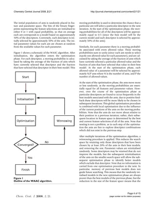 Chemistry Central Journal 2008, 2:21                                       http://journal.chemistrycentral.com/content/2/1/21



The initial population of ants is randomly placed in fea-       moving probability is used to determine the chance that a
ture and parameter space. The bits of the binary finger-        particular ant will select a particular descriptor in the next
prints representing the feature selections are initialised to   iteration. At the start of the optimisation phase, the mov-
either 0 or 1 with equal probability, so that on average        ing probabilities for all of the descriptors will be approxi-
each ant corresponds to a model based on approximately          mately equal to 0.5 (since the best model will be the
50% of the descriptors. Conversely, each descriptor is ini-     current model and each descriptor is selected by approxi-
tially selected by approximately 50% of the ants. The ini-      mately 50% of the ants).
tial parameter values for each ant are chosen at random
from the available values for each parameter.                   Similarly, for each parameter there is a moving probabil-
                                                                ity associated with every allowed value. These moving
Figure 1 shows a schematic of the WAAC algorithm. After         probabilities sum to unity (since each ant needs to select
initialisation, the algorithm enters the optimisation           exactly one allowed value for each parameter), and are cal-
phase. For each descriptor, a moving probability is calcu-      culated by taking the average of the fraction of ants which
lated by taking the average of the fraction of ants which       have currently selected a particular allowed value and the
have currently selected that descriptor and the fraction        fraction of ants that have selected that value in their best
that have selected that descriptor in their best model. This    model. At the start of the optimisation phase, each
                                                                allowed value of a parameter will be selected by approxi-
                                                                mately N/P ants where N is the number of ants, and P the
                                                                number of allowed values.

                                                                At the start of the optimisation phase, the ants move more
                                                                or less randomly, as the moving probabilities are essen-
                                                                tially equal for all features and parameter values. How-
                                                                ever, over the course of the optimisation phase as
                                                                particular descriptors are found to occur frequently in the
                                                                best models associated with the ants, due to positive feed-
                                                                back these descriptors will be more likely to be chosen in
                                                                subsequent iterations. This global optimisation procedure
                                                                is combined with local optimisation due to the influence
                                                                of the current positions of the ants on the moving proba-
                                                                bilities. Note that the ants do not move about relative to
                                                                their position in a previous iteration; rather, their subse-
                                                                quent location in feature space is determined by the best
                                                                and current feature selections of all of the ants. Note that
                                                                nesting is not a problem, as in each step of the optimisa-
                                                                tion the ants are free to explore descriptor combinations
                                                                which did not exist in the previous step.

                                                                After multiple iterations of the optimisation algorithm, a
                                                                winnowing procedure is applied. This reduces the search
                                                                space by retaining only those descriptors that have been
                                                                chosen by at least 20% of the ants in their best models,
                                                                and removing the rest. Parameter values are reinitialised
                                                                randomly. Some descriptors may be retained that do not
                                                                improve the models, but the subsequent reinitialisation
                                                                of the ants on the smaller search space will allow the sub-
                                                                sequent optimisation phase to identify better models
                                                                which exclude that descriptor. Note that no information is
                                                                carried from one optimisation procedure to the next. In
                                                                particular, memory of previous best models does not
                                                                guide future searching. This means that the randomly ini-
                                                                tialised models in the new optimisation phase are always
Figure of
Outline 1 the WAAC algorithm                                    poorer than the best models of the previous phase, but the
Outline of the WAAC algorithm.                                  reduction in the size of the feature space means that the



                                                                                                                    Page 4 of 15
  Chem. Cent. J. 2008, 2, 21.                                                                 (page number not for citation purposes)
 