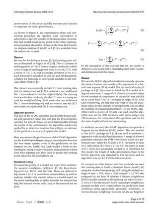 Chemistry Central Journal 2008, 2:21                                         http://journal.chemistrycentral.com/content/2/1/21



performance of the model quickly recovers and matches
or improves on earlier performance.                                                                      n

                                                                                                     ∑( y                             )
                                                                                                 1                                        2
                                                                                RMSE =                           obs
                                                                                                                 i     − y ipred                            (1)
As shown in Figure 1, the optimisation phase and win-                                            n
                                                                                                     i =1
nowing procedure are repeated until convergence is
achieved or a specific number of iterations have occurred.                           n                                  n

                                                                                    ∑( y                       ) /∑( y                              )
The best model found at any point in the entire optimisa-                                                        2                                      2
                                                                         R2 = 1 −          obs
                                                                                           i     − y ipred                        obs
                                                                                                                                  i       − y obs
tion procedure should be chosen as the final best model.
                                                                                    i =1                               i =1
An implementation of WAAC in R [31] is available from
the authors on request.                                                                                                                                     (2)

                                                                                                     n

                                                                                                  ∑( y                            )
Dataset                                                                                       1
We use the Karthikeyan dataset [32] of melting point val-                            bias =                     obs
                                                                                                                i     − y ipred                             (3)
                                                                                              n
ues as described in Nigsch et al. [33]. This is a dataset of                                      i =1
melting points of 4119 diverse organic molecules which             In the prediction of the external test set, an outlier is
cover a range of melting points from 14 to 392.5°C, with           defined as any point with a residual greater than 4 stand-
a mean of 167.3°C and a standard deviation of 66.4°C.              ard deviations from the mean.
Each molecule is described by 203 2D and 3D descriptors,
which is the full range of descriptors available in the soft-      Models
ware MOE 2004.03 [5].                                              We used the WAAC algorithm to simultaneously optimise
                                                                   the chosen features and number of components in a Par-
The dataset was randomly divided 2:1 into training data            tial Least Squares (PLS) model. The plsr method in the pls
and an external test set (1373 molecules, see additional           package in R [31] was used to build the PLS model. Scal-
file 1: externaltest.csv for the original data). The training      ing was set to true. A range of 20 allowed parameter values
data was further randomly divided 2:1 into a training set          for the number of components in the model was initially
used for model building (1831 molecules, see additional            set to cover from 1 to 191 inclusive in steps of 10. After
file 2: internaltraining.csv) and an internal test set (915        each winnowing, the step size was reset so that the maxi-
molecules, see additional file 3: internaltest.csv).               mum value for the number of components was less than
                                                                   the number of remaining descriptors. For the WAAC algo-
Objective function                                                 rithm itself, a colony of 50 ants was used, and the algo-
The goal of the WAAC algorithm is to find the feature sub-         rithm was run for 800 iterations with winnowing every
set and parameter values that will give the best predictive        100 iterations. For comparison, the algorithm was run for
accuracy for a model based on given training data. During          the same length without any winnowing.
the course of the optimisation, the algorithm needs to be
guided by an objective function that will give an estimate         In addition, we used the WAAC algorithm to optimise a
of the predictive accuracy of a particular model.                  Support Vector Machine (SVM) model. The svm method
                                                                   in the e1071 package in R [31] was used to perform ε-
Here we examine the performance of the WAAC algorithm              regression with a radial basis function. A range of allowed
on the Karthikeyan dataset using as our objective function         parameter values for the SVM were chosen based on a pre-
the root mean squared error of the predictions on the              liminary run: values for C from 1 to 31 inclusive in steps
internal test set, RMSE(int). Each model is built on the           of 2, and values of ε from 0.01 to 1.61 inclusive in steps
training set using whatever features and parameter values          of 0.1. Since two parameters needed to be optimised for
have been selected, and then used to predict the melting           this model, the length of each optimisation phase in the
point values for the internal test set.                            WAAC algorithm was extended to 150 iterations and the
                                                                   algorithm was run for 1500 iterations in total.
Statistical testing
To assess the quality of a model, we report three statistics:      To compare to other feature selection methods, we used
the squared correlation coefficient, R2, the Root-Mean-            the training data to build a Random Forest model [34]
Square-Error, RMSE, and the bias. These are defined in             using the randomForest package in R (using the default set-
Equations 1 to 3. A parenthesis nomenclature is used to            tings of mtry = N/3, ntree = 500, nodesize = 5). We also
indicate whether the statistic refers to a model tested on         compared to the best of thirteen k Nearest Neighbours
the entire training data (tr) (this includes the internal test     (kNN) models trained on the training set, where k was 1,
set), the internal test set only (int), or the external test set   5, 10 or 15. For the models based on multiple neighbours,
(ext).                                                             separate models were created where the predictions were
                                                                   combined using exponential, geometric, arithmetic, or
                                                                   inverse distance weighting (for more details, see Nigsch et

                                                                                                                                              Page 5 of 15
  Chem. Cent. J. 2008, 2, 21.                                                                                (page number not for citation purposes)
 