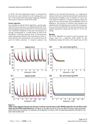 Chemistry Central Journal 2008, 2:21                                     http://journal.chemistrycentral.com/content/2/1/21



al. [33]). The best performing model, as measured by          applied to the selected chromosomes, as a single-point
leave-one-out cross validation on the training data, was      crossover between randomly selected (with replacement)
the 15 NN model with exponential weighting. Hereafter,        chromosomes yielding a pair of children in each case.
this model is referred to as the kNN model.                   Each child was subject to a mutation operator which, for
                                                              a given bit on a chromosome, had a probability of 0.04 of
Genetic algorithm                                             flipping it. The process of crossover and mutation was
For comparison with the WAAC algorithm, a genetic algo-       repeated until 50 offspring were created. The next genera-
rithm for feature selection was implemented in the R sta-     tion was then formed by the 25 best chromosomes in the
tistical programming environment [31]. 50 chromosomes         original population along with the best 25 of the off-
were randomly initialised so that each chromosome on          spring.
average corresponded to a model based on half of the
descriptors. A selection operator chose 10 chromosomes        Results
using tournament selection with tournaments of size 3.        The WAAC algorithm was used to search parameter and
Once selected, that chromosome was removed from the           feature space for a predictive SVM model for the
pool for further selection. A crossover operator was          Karthikeyan dataset for both a PLS model and an SVM




Valuemodel (bottom) function for the best model at each iteration of the WAAC algorithm for the PLS model (top) and the
Figure the
SVM of2 objective
Value of the objective function for the best model at each iteration of the WAAC algorithm for the PLS model
(top) and the SVM model (bottom). The figures on the right, (b) and (d), show the effect of having a single optimisation
phase without any winnowing. Ten repetitions of the algorithm are shown, with corresponding repetitions starting from the
same initial random seed.




                                                                                                                 Page 6 of 15
  Chem. Cent. J. 2008, 2, 21.                                                              (page number not for citation purposes)
 