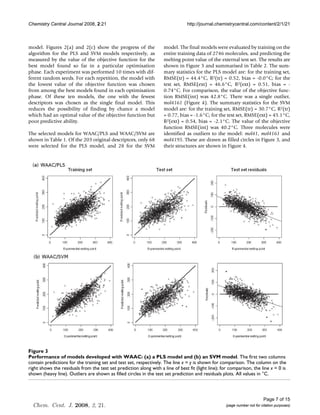 Chemistry Central Journal 2008, 2:21                                             http://journal.chemistrycentral.com/content/2/1/21



model. Figures 2(a) and 2(c) show the progress of the                model. The final models were evaluated by training on the
algorithm for the PLS and SVM models respectively, as                entire training data of 2746 molecules, and predicting the
measured by the value of the objective function for the              melting point value of the external test set. The results are
best model found so far in a particular optimisation                 shown in Figure 3 and summarised in Table 2. The sum-
phase. Each experiment was performed 10 times with dif-              mary statistics for the PLS model are: for the training set,
ferent random seeds. For each repetition, the model with             RMSE(tr) = 44.4°C, R2(tr) = 0.52, bias = -0.0°C; for the
the lowest value of the objective function was chosen                test set, RMSE(ext) = 46.6°C, R2(ext) = 0.51, bias = -
from among the best models found in each optimisation                0.74°C. For comparison, the value of the objective func-
phase. Of these ten models, the one with the fewest                  tion RMSE(int) was 42.8°C. There was a single outlier,
descriptors was chosen as the single final model. This               mol4161 (Figure 4). The summary statistics for the SVM
reduces the possibility of finding by chance a model                 model are: for the training set, RMSE(tr) = 30.7°C, R2(tr)
which had an optimal value of the objective function but             = 0.77, bias = -1.6°C; for the test set, RMSE(ext) = 45.1°C,
poor predictive ability.                                             R2(ext) = 0.54, bias = -2.1°C. The value of the objective
                                                                     function RMSE(int) was 40.2°C. Three molecules were
The selected models for WAAC/PLS and WAAC/SVM are                    identified as outliers to the model: mol41, mol4161 and
shown in Table 1. Of the 203 original descriptors, only 68           mol4195. These are drawn as filled circles in Figure 3, and
were selected for the PLS model, and 28 for the SVM                  their structures are shown in Figure 4.




Figure 3
Performance of models developed with WAAC: (a) a PLS model and (b) an SVM model
Performance of models developed with WAAC: (a) a PLS model and (b) an SVM model. The first two columns
contain predictions for the training set and test set, respectively. The line x = y is shown for comparison. The column on the
right shows the residuals from the test set prediction along with a line of best fit (light line); for comparison, the line x = 0 is
shown (heavy line). Outliers are shown as filled circles in the test set prediction and residuals plots. All values in °C.




                                                                                                                           Page 7 of 15
  Chem. Cent. J. 2008, 2, 21.                                                                        (page number not for citation purposes)
 