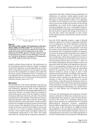 Chemistry Central Journal 2008, 2:21                                       http://journal.chemistrycentral.com/content/2/1/21



                                                                supposed to help strike a balance between exploitation of
                                                                information on previous models (global search) and
                                                                exploration of local feature space (local search). However,
                                                                this aspect is already included in Shen et al.'s algorithm
                                                                and WAAC by the influence of the best models (global
                                                                search) and current models (local search) on the moving
                                                                probabilities. As a result of this simpler approach, the
                                                                moving probabilities now have a meaningful interpreta-
                                                                tion: the probability of choosing a particular descriptor in
                                                                the next iteration is equal to the average of the fraction of
                                                                ants that have chosen that descriptor in their current
                                                                model and the fraction of ants that have chosen it in their
                                                                best model.

                                                                Since the WAAC algorithm requires a range of allowed
                                                                parameter values for the model, it is generally worthwhile
Figure PLS model
ability of5a of the number of components on the predictive
The effect                                                      to do an exploratory run of the algorithm to determine
The effect of the number of components on the pre-              reasonable values. In addition, it is important that the
dictive ability of a PLS model. The red dashed line is a        number of allowed values for each parameter is less than
model based on all of the features, whereas the model repre-    the number of ants (preferably much less) to ensure that
sented by the blue solid line is based only on the subset       the parameter space is adequately sampled. An appropri-
selected by the WAAC algorithm. The best subset line ends       ate size for the ant population depends on the number of
at 59 components, as there are only 59 features in this sub-    descriptors and the extent of the interaction between
set. The line for all features is truncated at 174 components   them. Model space will be better sampled if more ants are
as the RMSE rapidly increases after this point.
                                                                used, but the calculation time will also increase. However,
                                                                since the feature-selection space is of size 2n-1, where n is
                                                                the number of descriptors, the exact number of ants is not
model to perform feature selection. The performance of          expected to affect the ability of the algorithm to find solu-
the GA for feature selection is shown in Figure 7 compared      tions. An ant population of between 50 and 100 ants is
to the WAAC algorithm. For both algorithms, the number          recommended. For the WAAC/PLS study, the relationship
of PLS components was fixed at 49. Convergence is much          between the population size and the best value of the
slower for the GA algorithm. In addition, the model with        objective function is shown in Figure 8; there is little
the fewest number of descriptors from 10 repetitions of         improvement beyond 50 ants. The length of the optimisa-
each algorithm had 95 descriptors in the case of GA/PLS         tion phase should be sufficient to allow the objective
(objective function of 42.6°C) but only 57 for WAAC/PLS         function to start to converge to an optimum value. It is not
(objective function value of 42.3°C).                           necessary to allow the optimisation phase to proceed
                                                                much further, as after this point the descriptors chosen in
Discussion                                                      the best models reinforce themselves and broad sampling
The development of the WAAC algorithm arose from an             of the search space no longer occurs. The winnowing pro-
attempt to overcome the limitations of the modified ACO         cedure and subsequent reinitialisation on a smaller search
and ANTSELECT algorithms. Both of these algorithms              space is a more effective way of finding the optimum
determine probabilities by summing weights based on fit-        model.
ness scores. However, we observed that as convergence is
achieved the fitness scores of the ant models in a particu-     In the past, the development and comparison of feature
lar iteration differ very little from each other. Thus, WAAC    selection methods for QSAR have involved the use of a
uses the fraction of the number of ants that have chosen a      standard dataset first reported in 1990, the Selwood data-
particular descriptor rather than a function of the fitness     set [36] of the activity of 31 antifilarial antimycin ana-
of the ants that have chosen that feature. Another problem      logues, whose structures are represented by 53 calculated
with the use of weights is that they increase monotonically     physicochemical descriptors. However, comparisons
over the course of the algorithm whereas the sum of the         between different algorithms have been hampered by the
number of ants has a clear bound. In addition, WAAC uses        fact that many of the descriptors are highly-correlated,
a value for ρ of 1, that is, complete evaporation. Values       and in addition, a true test using an external test set is not
less than 1 were found to delay convergence without any         feasible due to the small number of samples. Advances in
corresponding improvement in the result. This makes             computing power mean that it is no longer appropriate to
sense when we consider that the evaporation parameter is        use such a small dataset for the purposes of testing feature


                                                                                                                   Page 10 of 15
  Chem. Cent. J. 2008, 2, 21.                                                                 (page number not for citation purposes)
 