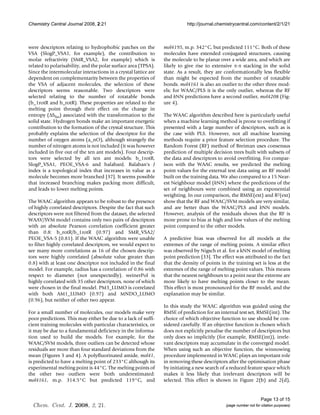 Chemistry Central Journal 2008, 2:21                                        http://journal.chemistrycentral.com/content/2/1/21



were descriptors relating to hydrophobic patches on the          mol4195, m.p. 342°C, but predicted 111°C. Both of these
VSA (SlogP_VSA1, for example), the contribution to               molecules have extended conjugated structures, causing
molar refractivity (SMR_VSA2, for example) which is              the molecule to be planar over a wide area, and which are
related to polarisability, and the polar surface area (TPSA).    likely to give rise to extensive π-π stacking in the solid
Since the intermolecular interactions in a crystal lattice are   state. As a result, they are conformationally less flexible
dependent on complementarity between the properties of           than might be expected from the number of rotatable
the VSA of adjacent molecules, the selection of these            bonds. mol4161 is also an outlier to the other three mod-
descriptors seems reasonable. Two descriptors were               els; for WAAC/PLS it is the only outlier, whereas the RF
selected relating to the number of rotatable bonds               and kNN predictions have a second outlier, mol4208 (Fig-
(b_1rotR and b_rotR). These properties are related to the        ure 4).
melting point through their effect on the change in
entropy (ΔSfus) associated with the transformation to the        The WAAC algorithm described here is particularly useful
solid state. Hydrogen bonds make an important energetic          when a machine learning method is prone to overfitting if
contribution to the formation of the crystal structure. This     presented with a large number of descriptors, such as is
probably explains the selection of the descriptor for the        the case with PLS. However, not all machine learning
number of oxygen atoms (a_nO), although strangely the            methods require a prior feature selection procedure. The
number of nitrogen atoms is not included (it was however         Random Forest (RF) method of Breiman uses consensus
included in five out of the ten ant models). Four descrip-       prediction of multiple decision trees built with subsets of
tors were selected by all ten ant models: b_1rotR,               the data and descriptors to avoid overfitting. For compar-
SlogP_VSA1, PEOE_VSA-6 and balabanJ. Balaban's J                 ison with the WAAC results, we predicted the melting
index is a topological index that increases in value as a        point values for the external test data using an RF model
molecule becomes more branched [37]. It seems possible           built on the training data. We also compared to a 15 Near-
that increased branching makes packing more difficult,           est Neighbour model (kNN) where the predictions of the
and leads to lower melting points.                               set of neighbours were combined using an exponential
                                                                 weighting. In our comparison, the RMSE(ext) and R2(ext)
The WAAC algorithm appears to be robust to the presence          show that the RF and WAAC/SVM models are very similar,
of highly correlated descriptors. Despite the fact that such     and are better than the WAAC/PLS and kNN models.
descriptors were not filtered from the dataset, the selected     However, analysis of the residuals shows that the RF is
WAAV/SVM model contains only two pairs of descriptors            more prone to bias at high and low values of the melting
with an absolute Pearson correlation coefficient greater         point compared to the other models.
than 0.8: b_rotR/b_1rotR (0.97) and SMR_VSA2/
PEOE_VSA-5 (0.81). If the WAAC algorithm were unable             A predictive bias was observed for all models at the
to filter highly correlated descriptors, we would expect to      extremes of the range of melting points. A similar effect
see many more correlations as 16 of the chosen descrip-          was observed by Nigsch et al. for a kNN model of melting
tors were highly correlated (absolute value greater than         point prediction [33]. The effect was attributed to the fact
0.8) with at least one descriptor not included in the final      that the density of points in the training set is less at the
model. For example, radius has a correlation of 0.86 with        extremes of the range of melting point values. This means
respect to diameter (not unexpectedly). weinerPol is             that the nearest neighbours to a point near the extreme are
highly correlated with 35 other descriptors, none of which       more likely to have melting points closer to the mean.
were chosen in the final model. PM3_LUMO is correlated           This effect is most pronounced for the RF model, and the
with both AM1_LUMO (0.97) and MNDO_LUMO                          explanation may be similar.
(0.96), but neither of other two appear.
                                                                 In this study the WAAC algorithm was guided using the
For a small number of molecules, our models make very            RMSE of prediction for an internal test set, RMSE(int). The
poor predictions. This may either be due to a lack of suffi-     choice of which objective function to use should be con-
cient training molecules with particular characteristics, or     sidered carefully. If an objective function is chosen which
it may be due to a fundamental deficiency in the informa-        does not explicitly penalise the number of descriptors but
tion used to build the models. For example, for the              only does so implicitly (for example, RMSE(int)), irrele-
WAAC/SVM models, three outliers can be detected whose            vant descriptors may accumulate in the converged model.
residuals are more than four standard deviations from the        When using such an objective function, the winnowing
mean (Figures 3 and 4). A polyfluorinated amide, mol41,          procedure implemented in WAAC plays an important role
is predicted to have a melting point of 233°C although its       in removing these descriptors after the optimisation phase
experimental melting point is 44°C. The melting points of        by initiating a new search of a reduced feature space which
the other two outliers were both underestimated:                 makes it less likely that irrelevant descriptors will be
mol4161, m.p. 314.5°C but predicted 119°C, and                   selected. This effect is shown in Figure 2(b) and 2(d),


                                                                                                                    Page 13 of 15
  Chem. Cent. J. 2008, 2, 21.                                                                  (page number not for citation purposes)
 