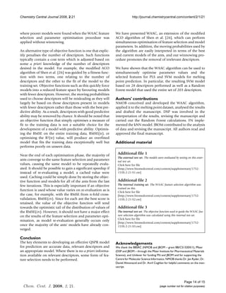 Chemistry Central Journal 2008, 2:21                                          http://journal.chemistrycentral.com/content/2/1/21



where poorer models were found when the WAAC feature             We have presented WAAC, an extension of the modified
selection and parameter optimisation procedure was               ACO algorithm of Shen et al. [26], which can perform
applied without winnowing.                                       simultaneous optimisation of feature selection and model
                                                                 parameters. In addition, the moving probabilities used by
An alternative type of objective function is one that explic-    the algorithm are easily interpreted in terms of the best
itly penalises the number of descriptors. Such functions         and current models of the ants, and our winnowing pro-
typically contain a cost term which is adjusted based on         cedure promotes the removal of irrelevant descriptors.
some a priori knowledge of the number of descriptors
desired in the model. For example, the modified ACO              We have shown that the WAAC algorithm can be used to
algorithm of Shen et al. [26] was guided by a fitness func-      simultaneously optimise parameter values and the
tion with two terms, one relating to the number of               selected features for PLS and SVM models for melting
descriptors and the other to the fit of the model to the         point prediction. In particular, the resulting SVM model
training set. Objective functions such as this quickly force     based on 28 descriptors performed as well as a Random
models into a reduced feature space by favouring models          Forest model that used the entire set of 203 descriptors.
with fewer descriptors. However, the moving probabilities
used to choose descriptors will be misleading as they will       Authors' contributions
largely be based on those descriptors present in models          NMOB conceived and developed the WAAC algorithm,
with fewer descriptors rather than those with the best pre-      applied it to the melting point dataset, analysed the results
dictive ability. As a result, descriptors with good predictive   and drafted the manuscript. DSP was involved in the
ability may be removed by chance. It should be noted that        interpretation of the results, revising the manuscript and
an objective function that simply optimises a measure of         carried out the Random Forest calculations. FN imple-
fit to the training data is not a suitable choice for the        mented the kNN model. JBOM contributed to the analysis
development of a model with predictive ability. Optimis-         of data and revising the manuscript. All authors read and
ing the RMSE on the entire training data, RMSE(tr), or           approved the final manuscript.
optimising the R2(tr) value, will produce an overfitted
model that fits the training data exceptionally well but         Additional material
performs poorly on unseen data.

Near the end of each optimisation phase, the majority of          Additional file 1
                                                                  The external test set. The models were evaluated by testing on this exter-
ants converge to the same feature selection and parameter         nal test set.
values, causing the same model to be repeatedly evalu-            Click here for file
ated. It should be possible to gain a significant speedup if      [http://www.biomedcentral.com/content/supplementary/1752-
instead of re-evaluating a model, a cached value were             153X-2-21-S1.csv]
used. Caching could be simply done by storing the objec-
tive function and models for all of the ants from the last        Additional file 2
few iterations. This is especially important if an objective      The internal training set. The WAAC feature selection algorithm was
                                                                  trained on this.
function is used whose value varies on re-evaluation as is        Click here for file
the case, for example, with the RMSE from n-fold cross-           [http://www.biomedcentral.com/content/supplementary/1752-
validation, RMSE(cv). Since for each ant the best score is        153X-2-21-S2.csv]
retained, the value of the objective function will tend
towards the optimistic tail of the distribution of values of      Additional file 3
the RMSE(cv). However, it should not have a major effect          The internal test set. The objective function used to guide the WAAC fea-
on the results of the feature selection and parameter opti-       ture selection algorithm was calculated using this internal test set.
                                                                  Click here for file
misation, as model re-evaluation generally occurs only
                                                                  [http://www.biomedcentral.com/content/supplementary/1752-
once the majority of the ants' models have already con-           153X-2-21-S3.csv]
verged.

Conclusion
The key elements to developing an effective QSPR model           Acknowledgements
for prediction are accurate data, relevant descriptors and       We thank the BBSRC (NMOB and JBOM – grant BB/C51320X/1), Pfizer
an appropriate model. Where there is no a priori informa-        (DSP and JBOM – through the Pfizer Institute for Pharmaceutical Materials
tion available on relevant descriptors, some form of fea-        Science), and Unilever for funding FN and JBOM and for supporting the
ture selection needs to be performed.                            Centre for Molecular Science Informatics. NMOB thanks Dr. Jen Ryder, Dr.
                                                                 Daniel Almonacid and Dr. Avril Coghlan for helpful comments on the man-
                                                                 uscript.




                                                                                                                           Page 14 of 15
  Chem. Cent. J. 2008, 2, 21.                                                                         (page number not for citation purposes)
 