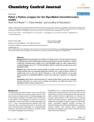 Chemistry Central Journal
 Software                                                                                                                               Open Access
 Pybel: a Python wrapper for the OpenBabel cheminformatics
 toolkit
 Noel M O'Boyle*1,2, Chris Morley3 and Geoffrey R Hutchison4

 Address: 1Unilever Centre for Molecular Science Informatics, Department of Chemistry, University of Cambridge, Lensfield Road, Cambridge CB2
 1EW, UK, 2Cambridge Crystallographic Data Centre, 12 Union Road, Cambridge CB2 1EZ, UK, 3OpenBabel Development Team and 4Department
 of Chemistry, University of Pittsburgh, Chevron Science Center, 219 Parkman Avenue, Pittsburgh, PA 15260, USA
 Email: Noel M O'Boyle* - baoilleach@gmail.com; Chris Morley - c.morley@gaseq.co.uk; Geoffrey R Hutchison - geoffh@pitt.edu
 * Corresponding author




 Published: 9 March 2008                                                             Received: 23 January 2008
                                                                                     Accepted: 9 March 2008
 Chemistry Central Journal 2008, 2:5   doi:10.1186/1752-153X-2-5
 This article is available from: http://journal.chemistrycentral.com/content/2/1/5
 © 2008 O'Boyle et al
 This is an Open Access article distributed under the terms of the Creative Commons Attribution License (http://creativecommons.org/licenses/by/2.0),
 which permits unrestricted use, distribution, and reproduction in any medium, provided the original work is properly cited.




                   Abstract
                   Background: Scripting languages such as Python are ideally suited to common programming tasks
                   in cheminformatics such as data analysis and parsing information from files. However, for reasons
                   of efficiency, cheminformatics toolkits such as the OpenBabel toolkit are often implemented in
                   compiled languages such as C++. We describe Pybel, a Python module that provides access to the
                   OpenBabel toolkit.
                   Results: Pybel wraps the direct toolkit bindings to simplify common tasks such as reading and
                   writing molecular files and calculating fingerprints. Extensive use is made of Python iterators to
                   simplify loops such as that over all the molecules in a file. A Pybel Molecule can be easily
                   interconverted to an OpenBabel OBMol to access those methods or attributes not wrapped by
                   Pybel.
                   Conclusion: Pybel allows cheminformaticians to rapidly develop Python scripts that manipulate
                   chemical information. It is open source, available cross-platform, and offers the power of the
                   OpenBabel toolkit to Python programmers.




 Background                                                                           OpenBabel is a C++ toolkit with extensive capabilities for
 Cheminformaticians often need to write once-off scripts                              reading and writing molecular file formats (over 80 are
 to create extract data from text files, prepare data for anal-                       supported) as well as for manipulating molecular data [2].
 ysis or carry out simple statistics. Scripting languages such                        Many standard chemistry algorithms are included, for
 as Perl, Python and Ruby are ideally suited to these day-                            example, determination of the smallest set of smallest
 to-day tasks [1]. Such languages are, however, an order of                           rings, bond order perception, addition of hydrogens, and
 magnitude or more slower than compiled languages such                                assignment of Gasteiger charges. In relation to cheminfor-
 as C++. Since cheminformaticians regularly deal with                                 matics, OpenBabel supports SMARTS searching [3],
 molecular files containing thousands of molecules and                                molecular fingerprints [4] (both Daylight-type, and struc-
 many cheminformatics algorithms are computationally                                  tural-key based), and includes group contribution
 expensive, cheminformatics toolkits are typically written                            descriptors for LogP [5], polar surface area (PSA) [6] and
 in compiled languages for performance.                                               molar refractivity (MR) [5].



                                                                                                                                          Page 1 of 7
Chem. Cent. J. 2008, 2, 5.                                                                                        (page number not for citation purposes)
 