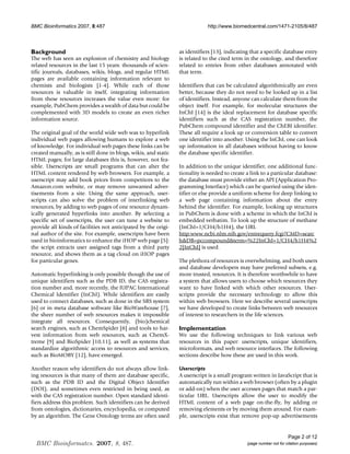 BMC Bioinformatics 2007, 8:487                                               http://www.biomedcentral.com/1471-2105/8/487




Background                                                       as identifiers [13], indicating that a specific database entry
The web has seen an explosion of chemistry and biology           is related to the cited term in the ontology, and therefore
related resources in the last 15 years: thousands of scien-      related to entries from other databases annotated with
tific journals, databases, wikis, blogs, and regular HTML        that term.
pages are available containing information relevant to
chemists and biologists [1-4]. While each of those               Identifiers that can be calculated algorithmically are even
resources is valuable in itself, integrating information         better, because they do not need to be looked up in a list
from these resources increases the value even more: for          of identifiers. Instead, anyone can calculate them from the
example, PubChem provides a wealth of data but could be          object itself. For example, for molecular structures the
complemented with 3D models to create an even richer             InChI [14] is the ideal replacement for database specific
information source.                                              identifiers such as the CAS registration number, the
                                                                 PubChem compound identifier and the ChEBI identifier.
The original goal of the world wide web was to hyperlink         These all require a look up or conversion table to convert
individual web pages allowing humans to explore a web            one identifier into another. Using the InChI, one can look
of knowledge. For individual web pages these links can be        up information in all databases without having to know
created manually, as is still done in blogs, wikis, and static   the database specific identifier.
HTML pages; for large databases this is, however, not fea-
sible. Userscripts are small programs that can alter the         In addition to the unique identifier, one additional func-
HTML content rendered by web browsers. For example, a            tionality is needed to create a link to a particular database:
userscript may add book prices from competitors to the           the database must provide either an API (Application Pro-
Amazon.com website, or may remove unwanted adver-                gramming Interface) which can be queried using the iden-
tisements from a site. Using the same approach, user-            tifier or else provide a uniform scheme for deep linking to
scripts can also solve the problem of interlinking web           a web page containing information about the entry
resources, by adding to web pages of one resource dynam-         behind the identifier. For example, looking up structures
ically generated hyperlinks into another. By selecting a         in PubChem is done with a scheme in which the InChI is
specific set of userscripts, the user can tune a website to      embedded verbatim. To look up the structure of methane
provide all kinds of facilities not anticipated by the origi-    (InChI=1/CH4/h1H4), the URL
nal author of the site. For example, userscripts have been       http:www.ncbi.nlm.nih.gov/entrequery.fcgi?CMD=searc
used in bioinformatics to enhance the iHOP web page [5]:         hDB=pccompoundterm=%22InChI=1/CH4/h1H4%2
the script extracts user assigned tags from a third party        2[InChI] is used.
resource, and shows them as a tag cloud on iHOP pages
for particular genes.                                            The plethora of resources is overwhelming, and both users
                                                                 and database developers may have preferred subsets, e.g.
Automatic hyperlinking is only possible though the use of        more trusted, resources. It is therefore worthwhile to have
unique identifiers such as the PDB ID, the CAS registra-         a system that allows users to choose which resources they
tion number and, more recently, the IUPAC International          want to have linked with which other resources. User-
Chemical Identifier (InChI). While identifiers are easily        scripts provide the necessary technology to allow this
used to connect databases, such as done in the SRS system        within web browsers. Here we describe several userscripts
[6] or in meta database software like BioWarehouse [7],          we have developed to create links between web resources
the sheer number of web resources makes it impossible            of interest to researchers in the life sciences.
integrate all resources. Consequently, (bio)chemical
search engines, such as ChemSpider [8] and tools to har-         Implementation
vest information from web resources, such as ChemX-              We use the following techniques to link various web
treme [9] and BioSpider [10,11], as well as systems that         resources in this paper: userscripts, unique identifiers,
standardize algorithmic access to resources and services,        microformats, and web resource interfaces. The following
such as BioMOBY [12], have emerged.                              sections describe how these are used in this work.

Another reason why identifiers do not always allow link-         Userscripts
ing resources is that many of them are database specific,        A userscript is a small program written in JavaScript that is
such as the PDB ID and the Digital Object Identifier             automatically run within a web browser (often by a plugin
(DOI), and sometimes even restricted in being used, as           or add-on) when the user accesses pages that match a par-
with the CAS registration number. Open standard identi-          ticular URL. Userscripts allow the user to modify the
fiers address this problem. Such identifiers can be derived      HTML content of a web page on-the-fly, by adding or
from ontologies, dictionaries, encyclopedia, or computed         removing elements or by moving them around. For exam-
by an algorithm. The Gene Ontology terms are often used          ple, userscripts exist that remove pop-up advertisements


                                                                                                                     Page 2 of 12
  BMC Bioinformatcs. 2007, 8, 487.                                                             (page number not for citation purposes)
 