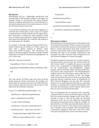 BMC Bioinformatics 2007, 8:487                                             http://www.biomedcentral.com/1471-2105/8/487



Microformats                                                          %22[InChI];
Microformats [20] are a lightweight specification that
extends HTML to add semantic markup to web pages. For            newElement.innerHTML =
example, hCard is a microformat that allows semantic
mark up of address information [21], and hCalendar is a               supPubChem/sup;
microformat specification for the representation of calen-
dar information about events [22].                               spanElement.parentNode.insertBefore(

A microformat specification has also been suggested for               newElement, spanElement.nextSibling
chemistry that would make it much easier to recognise
compound names, InChIs, SMILES and CAS registry num-             );
bers. Userscripts, or indeed any other programs, would
then no longer need to depend on regular expressions to      }
find names and identifiers, but could use this markup to
accurately extract the identifier.                           Web resource interfaces
                                                             Web databases are the primary source of information used
For example, a web page implementing the InChI micro-        by the discussed userscripts. While it is easy to have scripts
format would wrap any InChIs in a HTML span ele-           create links to external web resources, it is also possible for
ment with a @class attribute as follows: span               them to retrieve information from those resources and
class=inchiInChI=1//span. This information can          include it in the HTML content of the web page the user is
easily be extracted using the document.evaluate method       browsing. The latter is, for example, performed by the
which takes an XPath [23] expression (//span[@class=in      userscript that adds comments from Postgenomic.com
chi] in this case):                                         and Chemical blogspace to journal web pages.

allInChIs = document.evaluate(                               The general approach userscripts use to retrieve informa-
                                                             tion from external web resources uses HTTP just like any
     '//span[@class=inchi]', document, null,               web browser itself. To simplify the process, userscripts
                                                             tend to use a combination of XMLHttpRequest, possibly
     XpathResult.UNORDERED_NODE_SNAPSHOT_TYPE,               via the Greasemonkey GM_xmlhttpRequest wrapper
                                                             method, and the JavaScript Object Notation (JSON) for-
     null                                                    mat [24] for data representation. The XMLHttpRequest
                                                             method retrieves the information using a URL that nor-
);                                                           mally points to a data interface, or API. The Postge-
                                                             nomic.com software has such an API that returns the blog
This code returns all HTML nodes that mark up InChI          posts that discuss a particular article, as identified by its
strings using the InChI microformat. By iterating over       DOI. Chemical blogspace uses the same API, and adds
these nodes, the userscript can insert new HTML elements,    another one to return blog posts that discuss a particular
such as links to external resources as shown here in code    molecule, as identified by its InChI. Both database APIs
taken from the Sechemtic userscript:                         can return the information as JSON objects, which is how
                                                             they are used in the discussed userscripts.
for (var i=0; iallInChIs.snapshotLength; i++){
                                                             Since our userscripts rely on a particular API or specially-
      spanElement = allInChIs.snapshotItem(i);               constructed URL to access an external resource, they will
                                                             fail if the external resource changes its API or the URL it
      inchi = spanElement.innerHTML;                         provides to access it. This will not affect the browsing
                                                             experience of the user, but the additional functionality
      // create a link to PubChem                            provided by the userscript will no longer be available. To
                                                             deal with this, each of the userscripts described in this arti-
      newElement = document.createElement('a');              cle checks once a day for a new version and prompts the
                                                             user to install it if one is available. This means that when
      newElement.href = http://www.ncbi.nlm. +             a userscript is updated to deal with a new API or URL,
                                                             every user will quickly have access to the latest version.
        nih.gov/entrez/query.fcgi?CMD=search +

        DB=pccompoundterm=%22 + inchi +


                                                                                                                  Page 4 of 12
     BMC Bioinformatcs. 2007, 8, 487.                                                       (page number not for citation purposes)
 