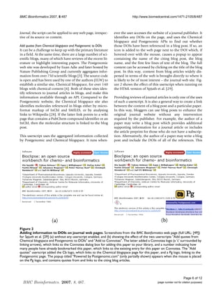 BMC Bioinformatics 2007, 8:487                                                http://www.biomedcentral.com/1471-2105/8/487



Journal, the script can be applied to any web page, irrespec-    ever the user accesses the website of a journal publisher. It
tive of its source or content.                                   identifies any DOIs on the page, and uses the Chemical
                                                                 blogspace and Postgenomic APIs to find out whether
Add quotes from Chemical blogspace and Postgenomic to DOIs       those DOIs have been referenced in a blog post. If so, an
It can be a challenge to keep up with the primary literature     icon is added to the web page next to the DOI which, if
in a field. At the same time, there are a large number of sci-   hovered over with the mouse, causes a popup to appear
entific blogs, many of which have reviews of the recent lit-     containing the name of the citing blog post, the blog
erature or highlight interesting papers. The Postgenomic         name, and the first few lines of text of the blog. The full
web site was developed by Euan Adie and later hosted by          content can be accessed by clicking on the title of the blog
Nature Publishing Group and currently aggregates infor-          post. In this way, content from blog articles widely dis-
mation from over 750 scientific blogs [3]. The source code       persed in terms of the web is brought directly to where it
is open and has been used by one of the authors (ELW) to         is likely to be of most interest – the journal web site. Fig-
establish a similar site, Chemical blogspace, for over 140       ure 2 shows the effect of this userscript when running on
blogs with chemical content [4]. Both of these sites iden-       the HTML version of Spjuth et al. [29].
tify references to journal articles in blogs, and make this
information available through an API. Compared to the            Providing reviews of journal articles is only one of the uses
Postgenomic website, the Chemical blogspace site also            of such a userscript. It is also a general way to create a link
identifies molecules referenced in blogs either by micro-        between the content of a blog post and a particular paper.
format markup of InChI and SMILES, or by analysing               In this way, bloggers can use blog posts to enhance the
links to Wikipedia [28]. If the latter link points to a wiki     original journal website without any intervention
page that contains a PubChem compound identifier or an           required by the publisher. For example, the author of a
InChI, then the molecular structure is linked to the blog        paper may write a blog post which provides additional
post.                                                            supporting information for a journal article or includes
                                                                 the article preprint for those who do not have a subscrip-
This userscript uses the aggregated information collected        tion. Alternatively, the author of a paper may write a blog
by Postgenomic and Chemical blogspace. It runs when-             post and include the DOIs of all of the references. This




Figure 2
Adding information to DOIs on journal web pages
Adding information to DOIs on journal web pages. Screenshots from the BMC Bioinformatics web page (full URL: [49])
for Spjuth et al. [29] (a) without any userscript enabled, and (b) showing the effect of the two userscripts Add quotes from
Chemical blogspace and Postgenomic to DOIs and Add to Connotea. The latter added a Connotea logo (a 'c' surrounded by
linking arrows), which links to the Connotea dialog box for adding this paper to your library, and a number indicating how
many people have already bookmarked this paper, which links to the existing entry for this paper on Connotea. The Add
quotes userscript added the Cb logo, which links to the Chemical blogspace page for this paper, and a Pg logo, linking to the
Postgenomic page. The popup titled Powered by Postgenomic.com (only partially shown) appears when the mouse is placed
on the Pg logo, and contains quotes from and links to the citing blog articles.




                                                                                                                      Page 6 of 12
  BMC Bioinformatcs. 2007, 8, 487.                                                              (page number not for citation purposes)
 