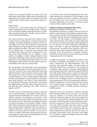 BMC Bioinformatics 2007, 8:487                                                 http://www.biomedcentral.com/1471-2105/8/487



would not only promote his/her own paper (all of the               On a technical note, this userscript illustrates some tech-
cited papers would show a blog comment pointing to the             niques necessary for accessing an API that requires a user
citing paper), but would result in an eventual network of          name and password and that, in addition, only permits
citations which could be used to measure the impact of a           one API request every two seconds or so. Note that this
paper.                                                             userscript requires the user to have a Connotea account
                                                                   (which is freely available at Ref. [30]).
Add to Connotea
Connotea is a social bookmarking site developed by                 Linking to chemical and biological data sources
Nature Publishing Group for scientists [30]. It allows a           Enhancement of PubChem with 3D structures
user to bookmark websites using either the DOI or a URL,           The PubChem repository is a public collection of over 10
and to tag those bookmarks. Crucially, it also provides an         million compounds [32]. The database contains 2D struc-
API for retrieving information.                                    tures as well as a number of precomputed properties (such
                                                                   as number of heavy atoms and topological polar surface
The Add to Connotea userscript has two aspects. Firstly,         area [33]). The web interface to this database allows a
it makes it easy to add papers to Connotea from journal            wide variety of queries. The results are usually represented
webpages, by adding a hyperlink in the form of the Con-            in the form of a summary web page containing images of
notea logo next to every DOI identified on a journal web           the 2D structures of all the compounds satisfying the
page. Clicking on the logo brings the user to the Connotea         query with links to pages for individual compounds
page for adding new papers. This aspect of the userscript          which provide a summary of the properties of the com-
is not entirely novel. A userscript has previously been            pound. In many cases it would be useful to be able to view
developed which allows the user to add papers to Con-              an image of the 3D structure of a molecule. However,
notea from NCBI PubMed [31]. In addition, a small                  PubChem currently does not contain 3D structures for the
number of publishers (which includes BioMed Central                compounds stored in the database.
and Nature Publishing Group), provide a facility to add
papers to Connotea directly from their website. Our user-          To address this problem, we developed a database of 3D
script differs in that it will work on the website of any jour-    structures of PubChem compounds as part of our web
nal publisher where the text contains DOIs.                        service infrastructure for chemoinformatics [34]. The
                                                                   structures were generated using a two-step process in
The second aspect of this userscript is more interesting in        which the SMILES were converted to a set of rough 3D
the context of this paper. The userscript queries the Con-         coordinates using stochastic proximity embedding [35]
notea API to find out how many people have previously              and subsequently geometry optimised using the MMFF94
added this paper to their Connotea account. It then adds           force field, using in-house code. A number of compounds
this number next to the Connotea icon. Clicking on the             were excluded from the final 3D database since the force
number brings you to the Connotea page for that paper.             field did not contain parameters for certain atom types.
From here it is possible to access comments on the paper.          However the 3D database, known as Pub3D [36], con-
More useful perhaps, is the ability to find related papers         tains approximately 99% of the compounds in PubChem.
by looking at the other papers a particular Connotea user          Pub3D is wrapped by a set of web services which encapsu-
has tagged with the same tag. Figure 2 shows the effect of         late common queries including finding a structure by
this userscript when running on the HTML version of                compound ID (CID) or finding structures matching a
Spjuth et al.[29].                                                 SMARTS pattern.

This aspect of the userscript has the potential to affect the      Using this web service interface we created a userscript
way we read the literature. The number of times a particu-         called 3DStructureView.user.js that allows 3D structures
lar paper has been bookmarked on Connotea can be con-              from our database to be shown when users visit the
sidered a measure of its importance or its interest. In the        PubChem website (see Figure 3). The script is designed to
past, measures such as the number of citations have served         work only on the summary and detail pages that a user
this purpose, but this information is generally not shown          views after a PubChem search. It parses the page and iden-
on journal web pages as it is not freely available. Another        tifies the compound ID which is then used to construct a
effect of this userscript is to link the paper the user is view-   call to the Pub3D database. The return value is a string
ing to related papers through the Connotea website. If a           containing the 3D structure of the compound, in SD for-
researcher finds that a particular paper has been book-            mat, which is used to construct an appropriate URL. The
marked on Connotea and is of interest to him or her, he            result of this process is that the user can now click on a
or she can is likely to find other relevant papers by brows-       link titled 3DView(Jmol), which will cause a Jmol applet
ing through the other papers bookmarked by the same                [37-39] window to appear showing the 3D structure of the
Connotea user with the same tag.                                   compound in question.


                                                                                                                      Page 7 of 12
  BMC Bioinformatcs. 2007, 8, 487.                                                              (page number not for citation purposes)
 