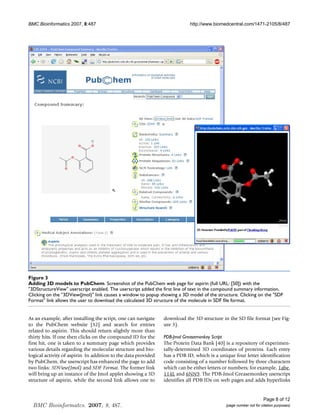 BMC Bioinformatics 2007, 8:487                                              http://www.biomedcentral.com/1471-2105/8/487




Figure 3
Adding 3D models to PubChem
Adding 3D models to PubChem. Screenshot of the PubChem web page for aspirin (full URL: [50]) with the
3DStructureView userscript enabled. The userscript added the first line of text in the compound summary information.
Clicking on the 3DView(Jmol) link causes a window to popup showing a 3D model of the structure. Clicking on the SDF
Format link allows the user to download the calculated 3D structure of the molecule in SDF file format.


As an example, after installing the script, one can navigate    download the 3D structure in the SD file format (see Fig-
to the PubChem website [32] and search for entries              ure 3).
related to aspirin. This should return slightly more than
thirty hits. If one then clicks on the compound ID for the      PDB-Jmol Greasemonkey Script
first hit, one is taken to a summary page which provides        The Protein Data Bank [40] is a repository of experimen-
various details regarding the molecular structure and bio-      tally-determined 3D coordinates of proteins. Each entry
logical activity of aspirin. In addition to the data provided   has a PDB ID, which is a unique four letter identification
by PubChem, the userscript has enhanced the page to add         code consisting of a number followed by three characters
two links: 3DView(Jmol) and SDF Format. The former link         which can be either letters or numbers; for example, 1abe,
will bring up an instance of the Jmol applet showing a 3D       114L and 6NN9. The PDB-Jmol Greasemonkey userscript
structure of aspirin, while the second link allows one to       identifies all PDB IDs on web pages and adds hyperlinks


                                                                                                                  Page 8 of 12
  BMC Bioinformatcs. 2007, 8, 487.                                                          (page number not for citation purposes)
 