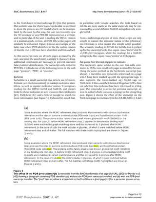 BMC Bioinformatics 2007, 8:487                                                   http://www.biomedcentral.com/1471-2105/8/487



to the FirstGlance in Jmol web page [41] for that protein.          in particular with Google searches, the links based on
This website uses the Open Source molecular viewer Jmol             InChIs are more useful as the same molecule may be rep-
to show the protein as a 3D model which can be manipu-              resented by several different SMILES strings but only a sin-
lated by the user. In this way, the user can instantly view         gle InChI.
the 3D structure of any PDB ID mentioned on a website,
and in particular, if the user is reading the HTML version          From a technological point of view, these scripts are very
of a journal article on-line, all PDB IDs in the paper will         simple in nature; the semantic nature of the (chemical)
similarly be enhanced. Figure 4 shows an example of the             microformats is what makes this simple script possible.
latter case where PDB identifiers in the the online version         The semantic markup in HTML for InChIs that is picked
of Mardia et al. [42] have been identified and links added.         up by the userscript looks like span class=inchiInChI
                                                                    =1/CH4/h1H4/span while the markup for a SMILES
As this userscript runs on all web pages accessed by the            string looks like span class=smilesCCO/span.
user, and since the search term is simply 4 characters long,
additional constraints are necessary to prevent excessive           Add quotes from Chemical blogspace to molecules
false positive identification. The userscript only looks for        This userscript, quite similar to the one that adds com-
PDB IDs if it finds one of the following terms in the web           ments to DOIs, runs on all web pages accessed by the user.
page: protein, PDB, or enzyme.                                Using the same method as the Sechemtic userscript (see
                                                                    above), it identifies any molecules referenced on a page
Sechemtic                                                           which have been marked up with the appropriate tags. It
Sechemtic is a small userscript that detects use of micro-          also supports the (non-marked up) InChI tags on
formats (see Implementation) to markup molecular iden-              PubChem. It then uses the Chemical blogspace API to find
tifiers, as well as regular molecular names. It recognises          out whether this molecule has been referenced in a blog
markup for the IUPAC InChI and SMILES, and creates                  post. The remainder is as for the previous userscript; an
links for those molecules to web resources like eMolecules          icon is added which contains a popup to the citing blog
[43], PubChem [32] and a link to Google to search for               post. Figure 6 shows the effect of the userscript on the
more information (see Figure 5). It should be noted that,           PubChem page for methane (InChI=1/CH4/h1H4). A full




Figure 4
The effect of the PDB-Jmol userscript
The effect of the PDB-Jmol userscript. Screenshots from the BMC Bioinformatics web page (full URL: [51]) for Mardia et al.
[42] showing a paragraph containing PDB identifiers (a) without the PDB-Jmol userscript installed, and (b) with the PDB-Jmol
userscript installed. The Jmol text in yellow is a hyperlink to the FirstGlance in Jmol page [41] for a particular protein struc-
ture.




                                                                                                                         Page 9 of 12
  BMC Bioinformatcs. 2007, 8, 487.                                                                 (page number not for citation purposes)
 